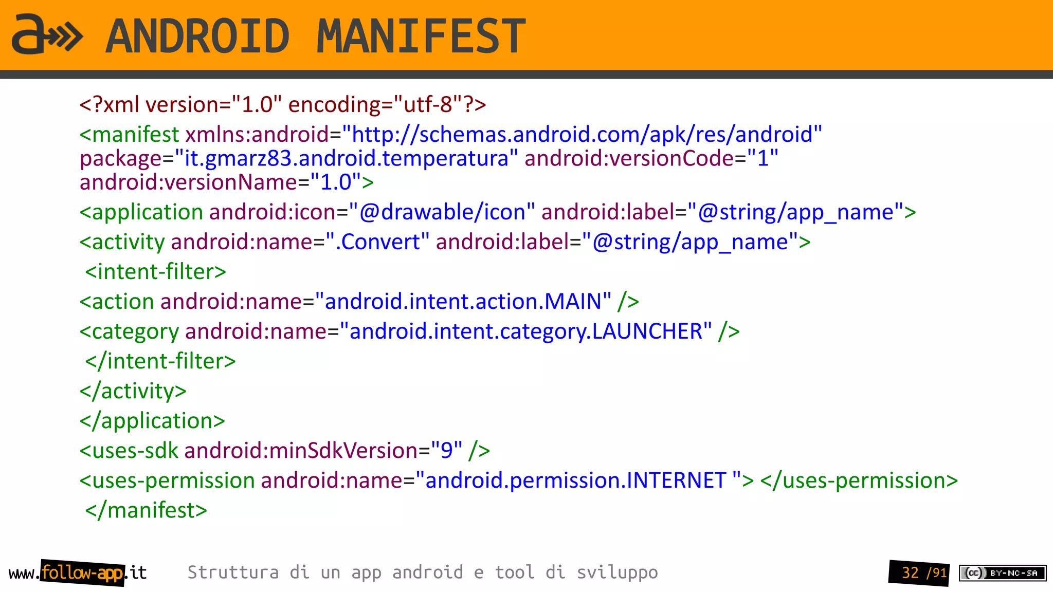 ANDROID MANIFEST
        <?xml version="1.0" encoding="utf-8"?>
        <manifest xmlns:android="http://schemas.android.com/apk/res/android"
        package="it.gmarz83.android.temperatura" android:versionCode="1"
        android:versionName="1.0">
        <application android:icon="@drawable/icon" android:label="@string/app_name">
        <activity android:name=".Convert" android:label="@string/app_name">
        <intent-filter>
        <action android:name="android.intent.action.MAIN" />
        <category android:name="android.intent.category.LAUNCHER" />
        </intent-filter>
        </activity>
        </application>
        <uses-sdk android:minSdkVersion="9" />
        <uses-permission android:name="android.permission.INTERNET "> </uses-permission>
        </manifest>

www.follow-app.it   Struttura di un app android e tool di sviluppo                32 /91
 
