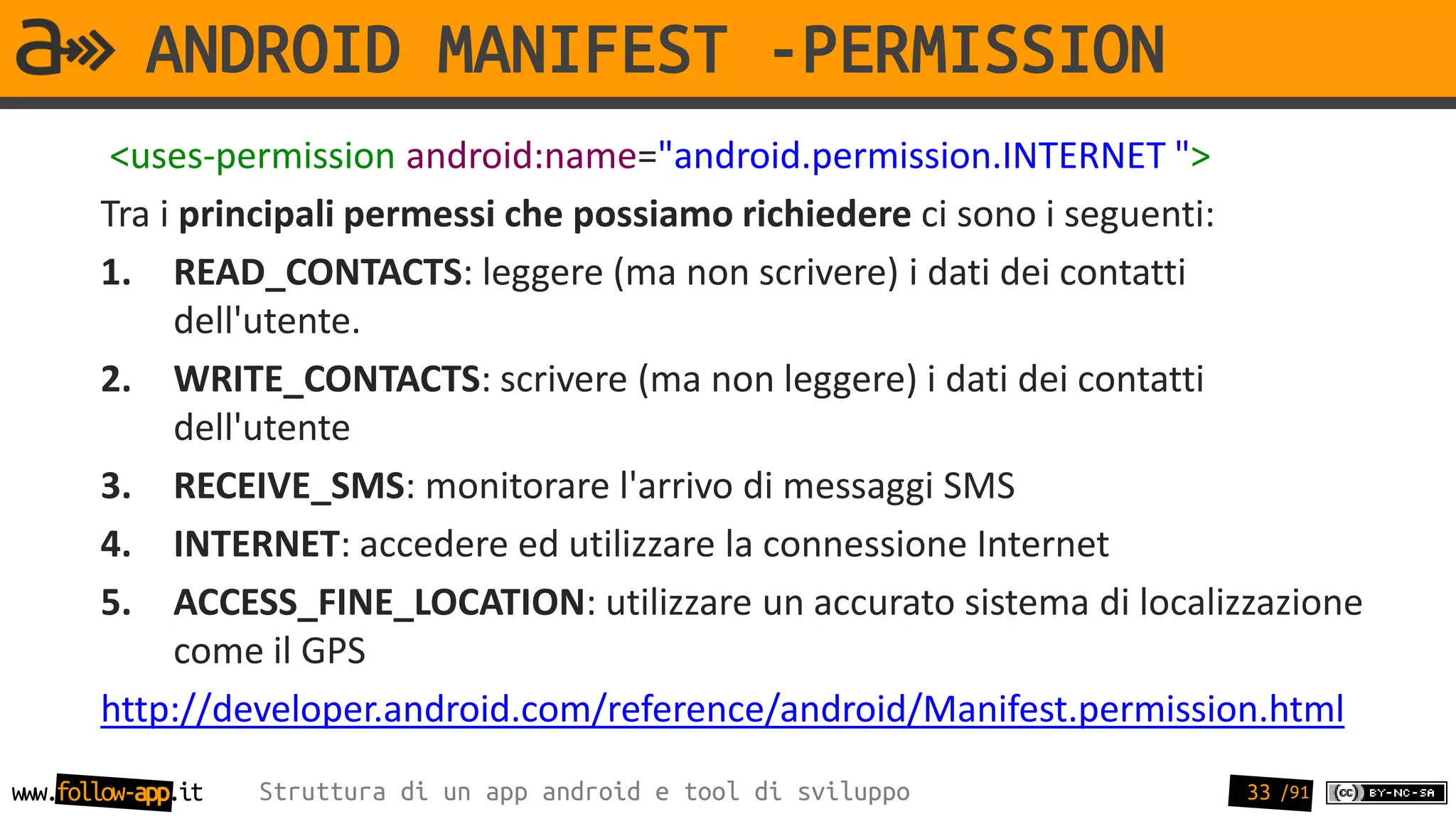 ANDROID MANIFEST -PERMISSION
        <uses-permission android:name="android.permission.INTERNET ">
       Tra i principali permessi che possiamo richiedere ci sono i seguenti:
       1. READ_CONTACTS: leggere (ma non scrivere) i dati dei contatti
            dell'utente.
       2. WRITE_CONTACTS: scrivere (ma non leggere) i dati dei contatti
            dell'utente
       3. RECEIVE_SMS: monitorare l'arrivo di messaggi SMS
       4. INTERNET: accedere ed utilizzare la connessione Internet
       5. ACCESS_FINE_LOCATION: utilizzare un accurato sistema di localizzazione
            come il GPS
       http://developer.android.com/reference/android/Manifest.permission.html
www.follow-app.it   Struttura di un app android e tool di sviluppo       33 /91
 