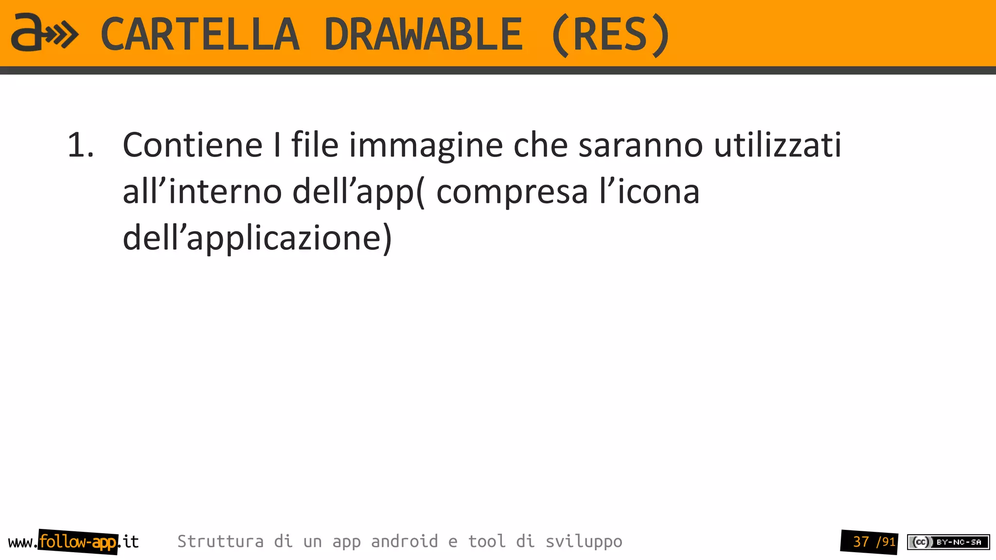 CARTELLA DRAWABLE (RES)

       1. Contiene I file immagine che saranno utilizzati
          all’interno dell’app( compresa l’icona
          dell’applicazione)




www.follow-app.it   Struttura di un app android e tool di sviluppo   37 /91
 