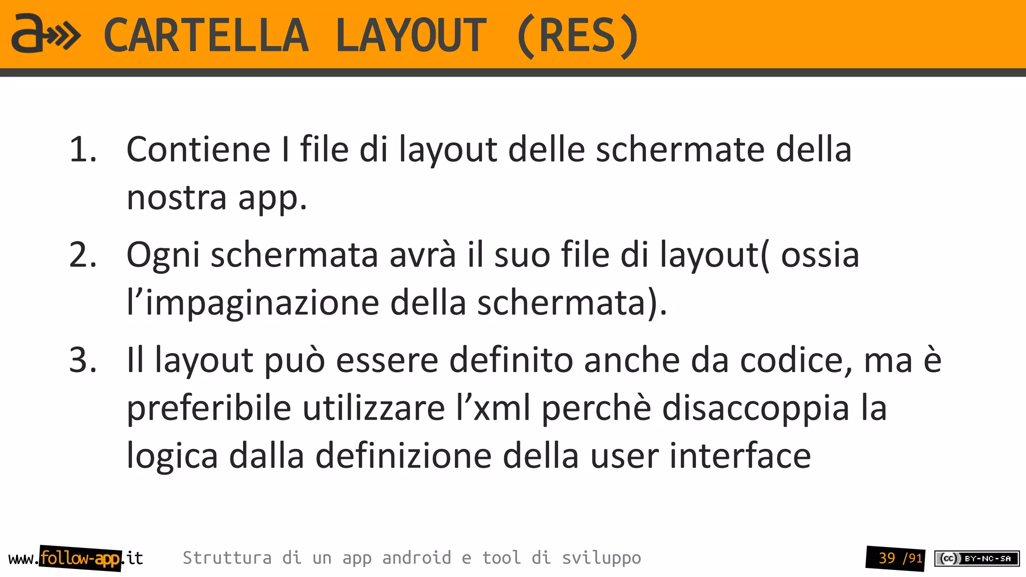 CARTELLA LAYOUT (RES)

       1. Contiene I file di layout delle schermate della
          nostra app.
       2. Ogni schermata avrà il suo file di layout( ossia
          l’impaginazione della schermata).
       3. Il layout può essere definito anche da codice, ma è
          preferibile utilizzare l’xml perchè disaccoppia la
          logica dalla definizione della user interface

www.follow-app.it   Struttura di un app android e tool di sviluppo   39 /91
 
