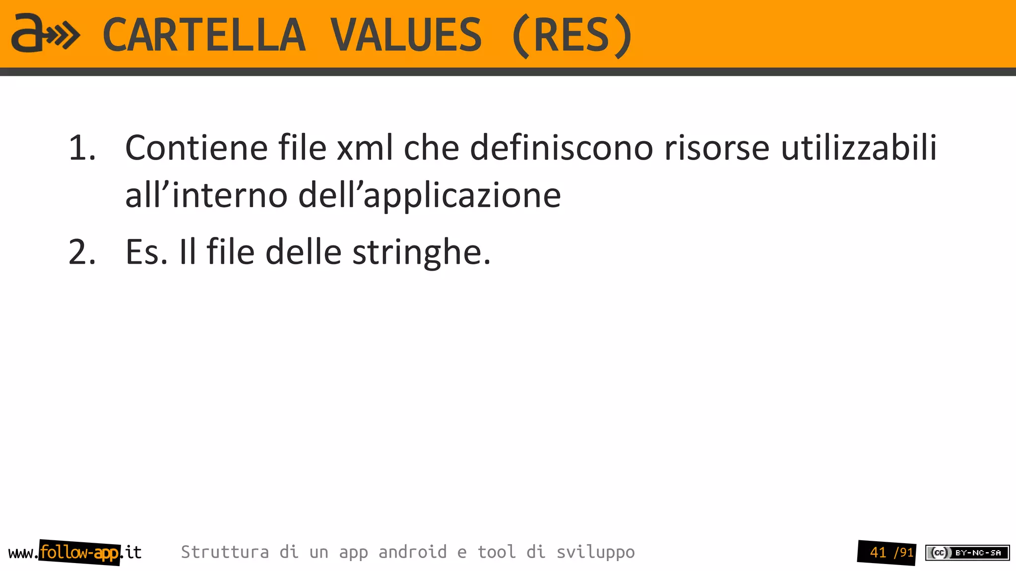 CARTELLA VALUES (RES)

       1. Contiene file xml che definiscono risorse utilizzabili
          all’interno dell’applicazione
       2. Es. Il file delle stringhe.




www.follow-app.it   Struttura di un app android e tool di sviluppo   41 /91
 