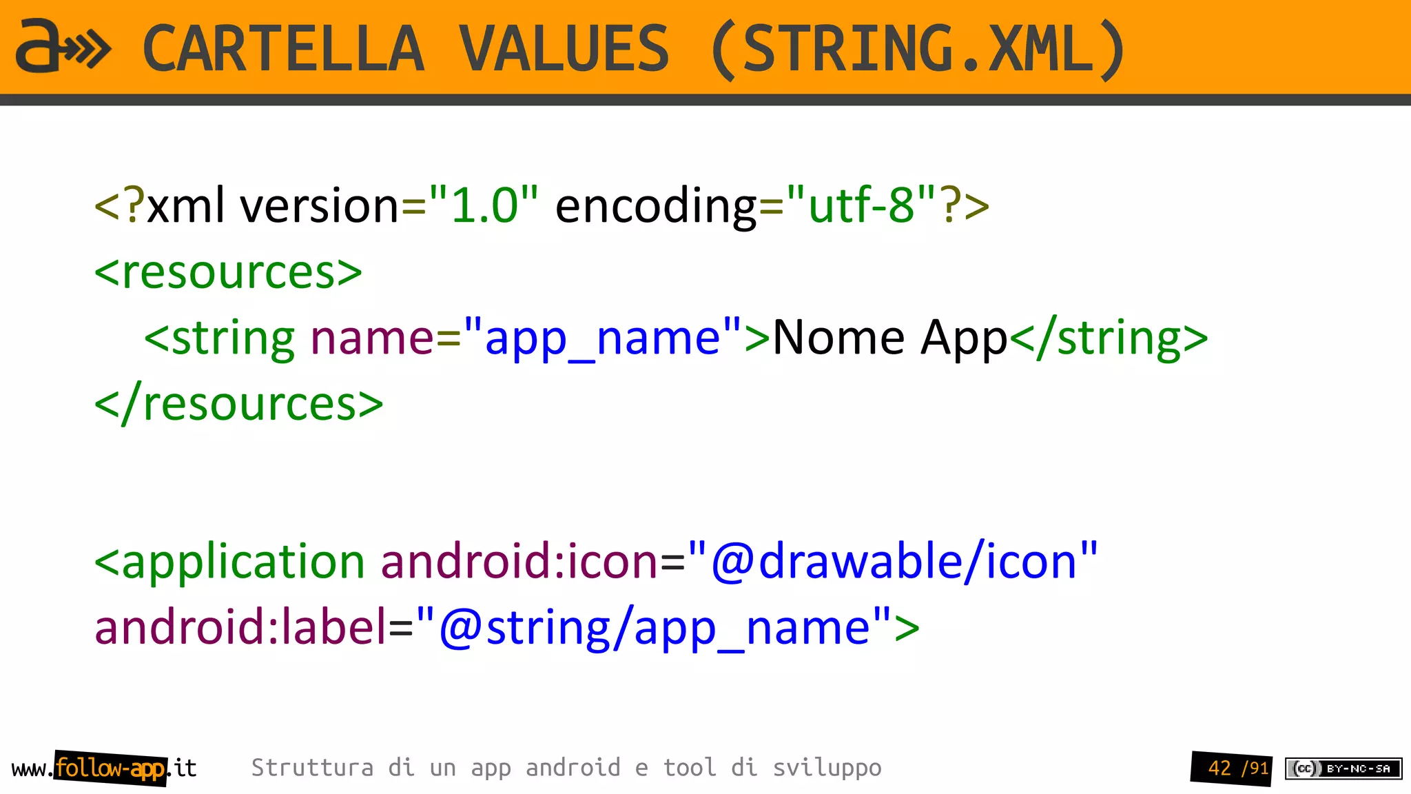 CARTELLA VALUES (STRING.XML)

       <?xml version="1.0" encoding="utf-8"?>
       <resources>
         <string name="app_name">Nome App</string>
       </resources>

       <application android:icon="@drawable/icon"
       android:label="@string/app_name">

www.follow-app.it   Struttura di un app android e tool di sviluppo   42 /91
 