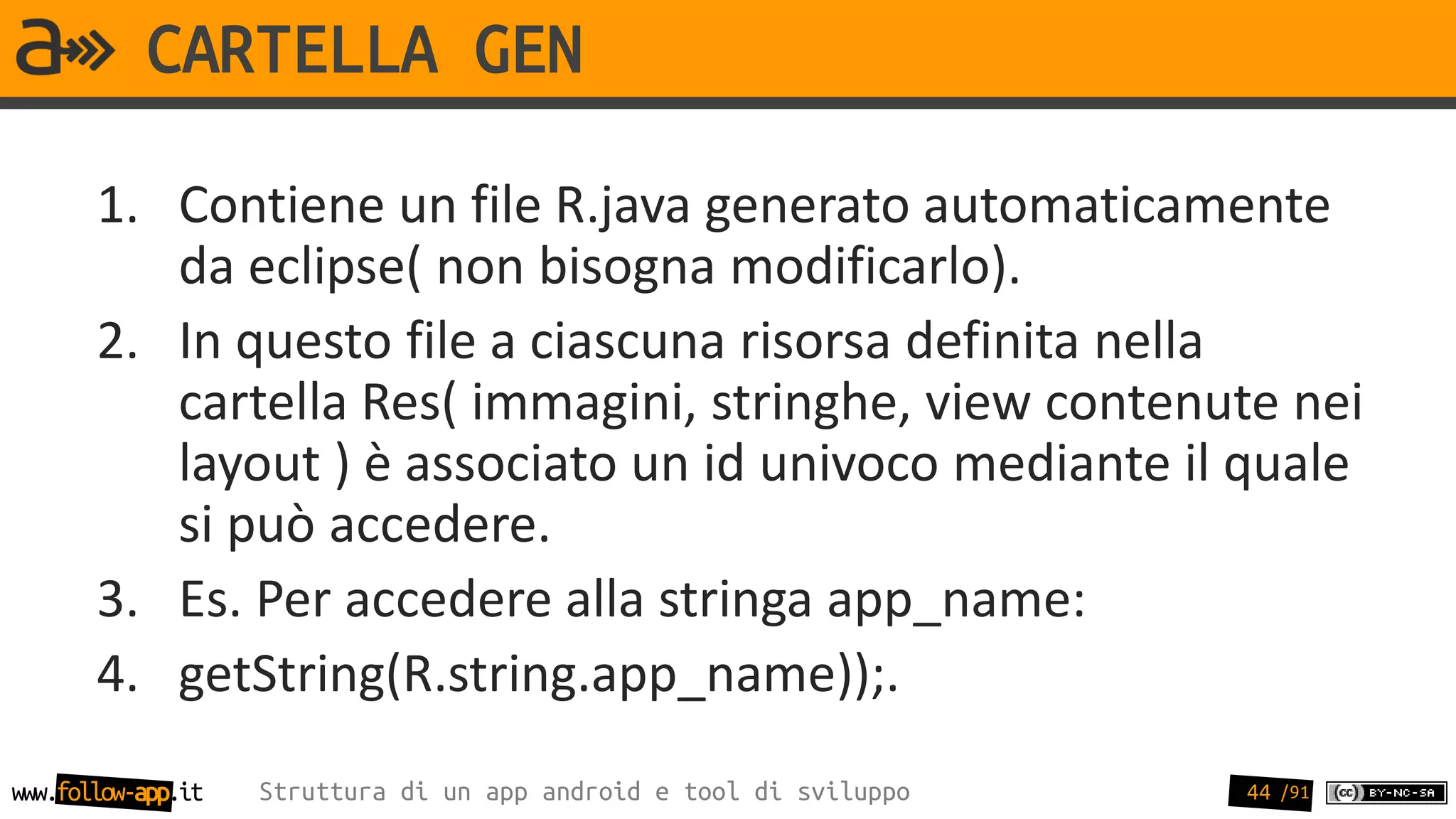 CARTELLA GEN

       1. Contiene un file R.java generato automaticamente
          da eclipse( non bisogna modificarlo).
       2. In questo file a ciascuna risorsa definita nella
          cartella Res( immagini, stringhe, view contenute nei
          layout ) è associato un id univoco mediante il quale
          si può accedere.
       3. Es. Per accedere alla stringa app_name:
       4. getString(R.string.app_name));.
www.follow-app.it   Struttura di un app android e tool di sviluppo   44 /91
 