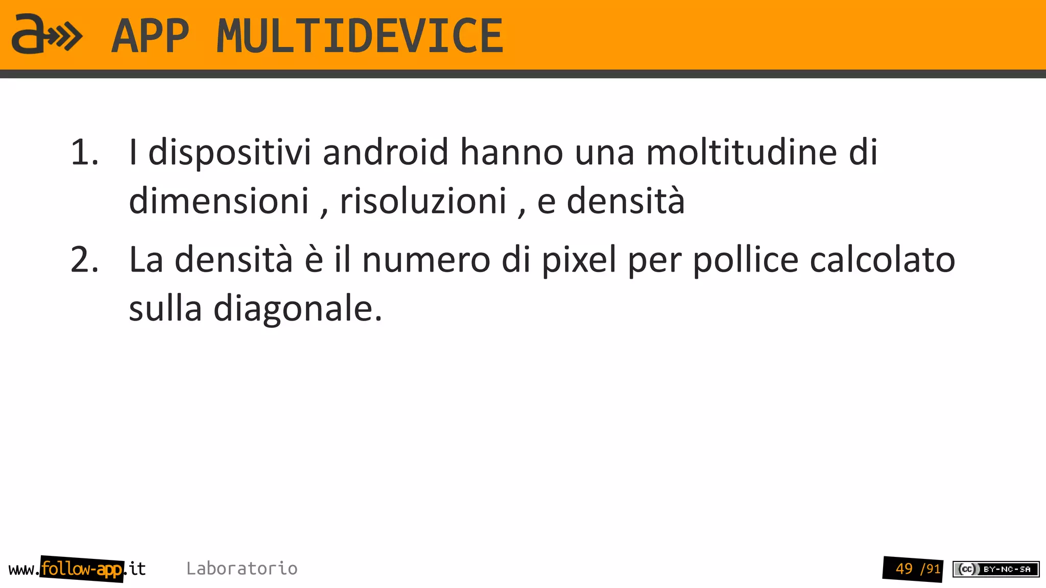 APP MULTIDEVICE

       1. I dispositivi android hanno una moltitudine di
          dimensioni , risoluzioni , e densità
       2. La densità è il numero di pixel per pollice calcolato
          sulla diagonale.




www.follow-app.it   Laboratorio                            49 /91
 