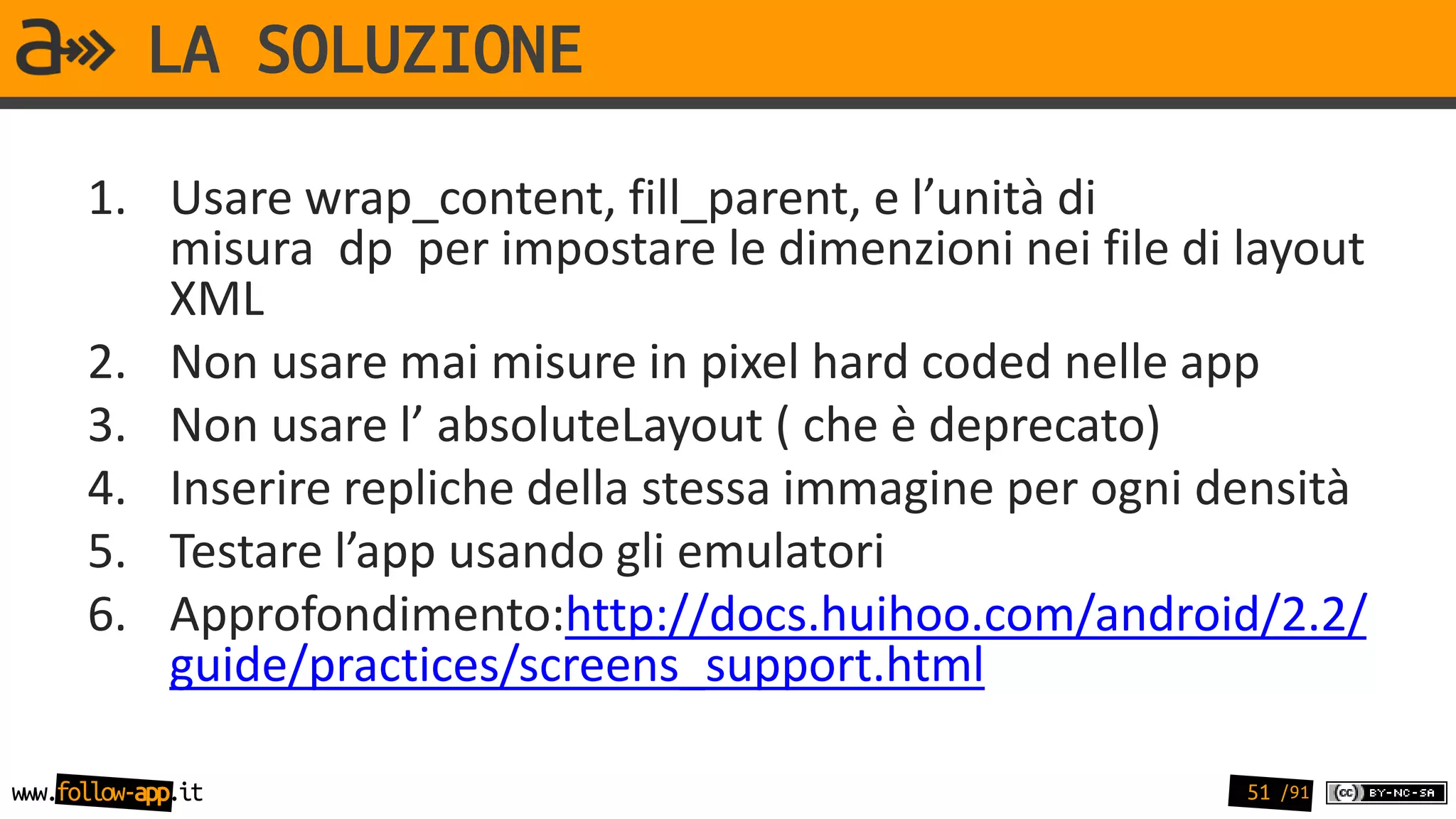 LA SOLUZIONE
      1. Usare wrap_content, fill_parent, e l’unità di
         misura dp per impostare le dimenzioni nei file di layout
         XML
      2. Non usare mai misure in pixel hard coded nelle app
      3. Non usare l’ absoluteLayout ( che è deprecato)
      4. Inserire repliche della stessa immagine per ogni densità
      5. Testare l’app usando gli emulatori
      6. Approfondimento:http://docs.huihoo.com/android/2.2/
         guide/practices/screens_support.html

www.follow-app.it                                          51 /91
 