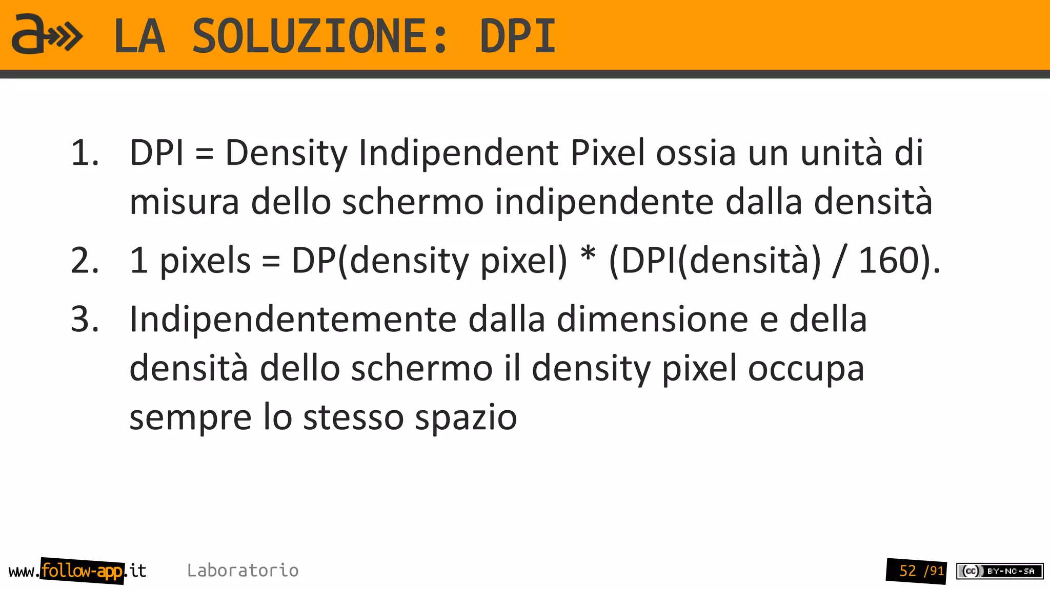 LA SOLUZIONE: DPI

       1. DPI = Density Indipendent Pixel ossia un unità di
          misura dello schermo indipendente dalla densità
       2. 1 pixels = DP(density pixel) * (DPI(densità) / 160).
       3. Indipendentemente dalla dimensione e della
          densità dello schermo il density pixel occupa
          sempre lo stesso spazio


www.follow-app.it   Laboratorio                            52 /91
 