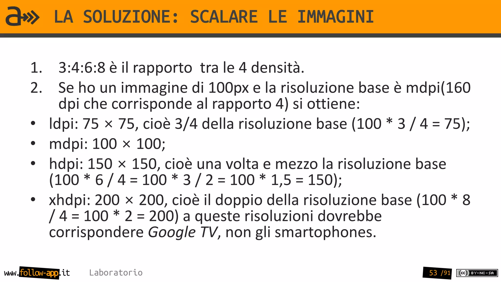 LA SOLUZIONE: SCALARE LE IMMAGINI

      1. 3:4:6:8 è il rapporto tra le 4 densità.
      2. Se ho un immagine di 100px e la risoluzione base è mdpi(160
          dpi che corrisponde al rapporto 4) si ottiene:
      • ldpi: 75 × 75, cioè 3/4 della risoluzione base (100 * 3 / 4 = 75);
      • mdpi: 100 × 100;
      • hdpi: 150 × 150, cioè una volta e mezzo la risoluzione base
        (100 * 6 / 4 = 100 * 3 / 2 = 100 * 1,5 = 150);
      • xhdpi: 200 × 200, cioè il doppio della risoluzione base (100 * 8
        / 4 = 100 * 2 = 200) a queste risoluzioni dovrebbe
        corrispondere Google TV, non gli smartophones.

www.follow-app.it   Laboratorio                                    53 /91
 