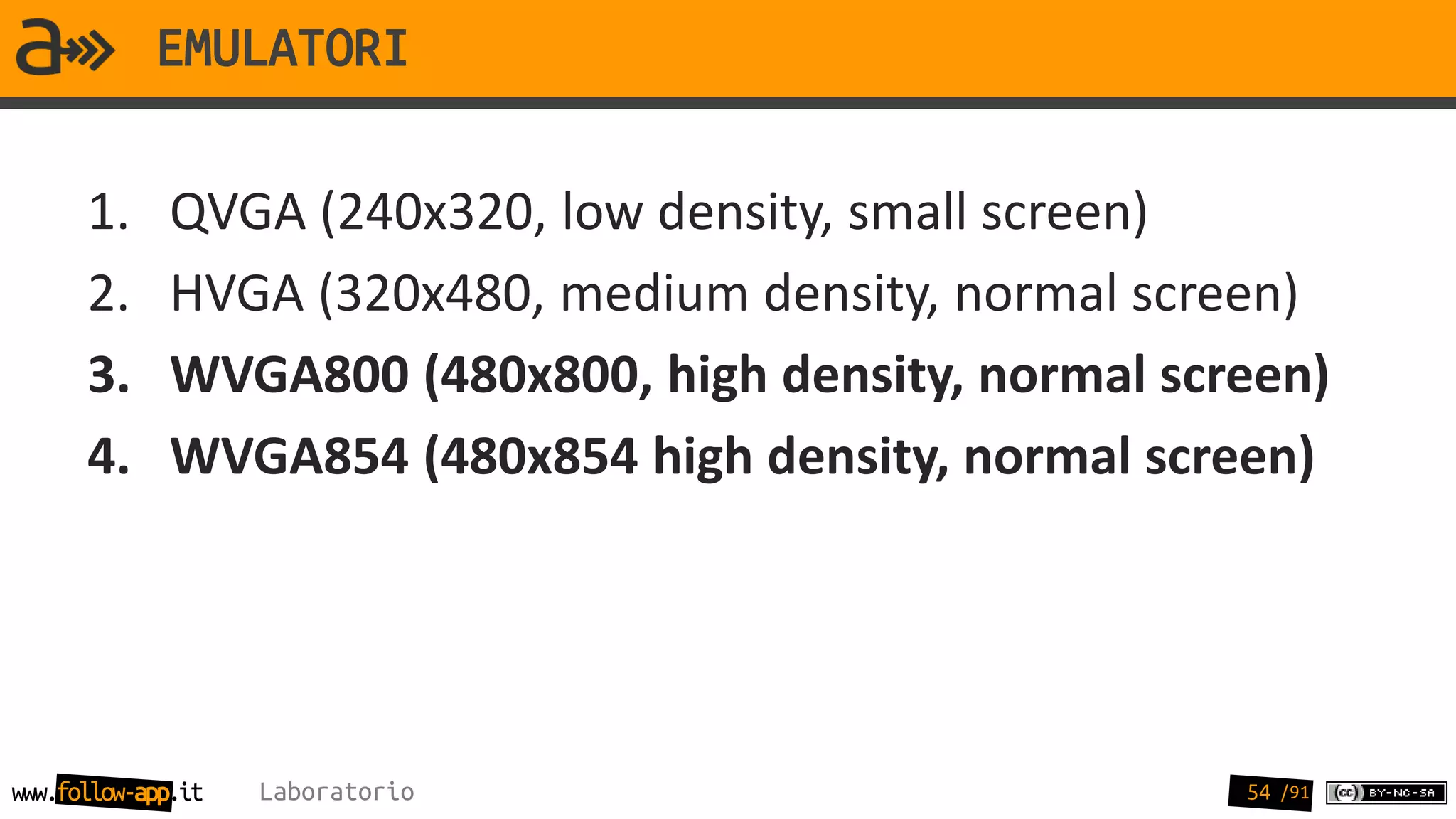 EMULATORI

      1.     QVGA (240x320, low density, small screen)
      2.     HVGA (320x480, medium density, normal screen)
      3.     WVGA800 (480x800, high density, normal screen)
      4.     WVGA854 (480x854 high density, normal screen)




www.follow-app.it   Laboratorio                        54 /91
 