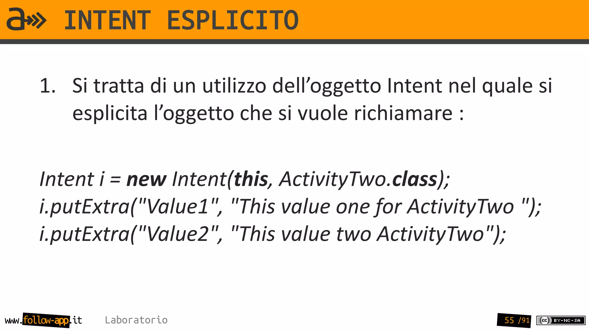 INTENT ESPLICITO

       1. Si tratta di un utilizzo dell’oggetto Intent nel quale si
          esplicita l’oggetto che si vuole richiamare :

       Intent i = new Intent(this, ActivityTwo.class);
       i.putExtra("Value1", "This value one for ActivityTwo ");
       i.putExtra("Value2", "This value two ActivityTwo");


www.follow-app.it   Laboratorio                              55 /91
 