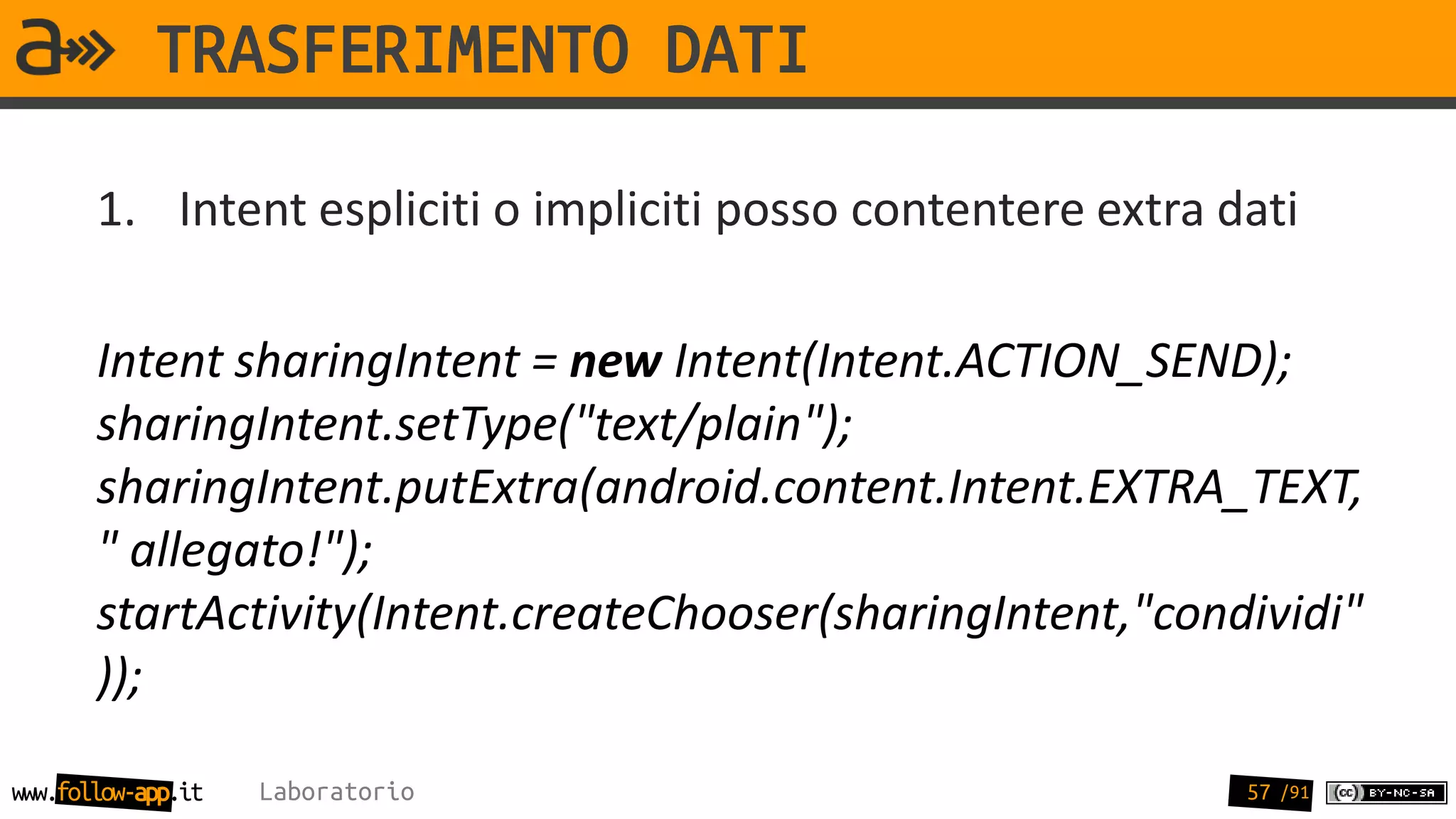 TRASFERIMENTO DATI

       1. Intent espliciti o impliciti posso contentere extra dati

       Intent sharingIntent = new Intent(Intent.ACTION_SEND);
       sharingIntent.setType("text/plain");
       sharingIntent.putExtra(android.content.Intent.EXTRA_TEXT,
       " allegato!");
       startActivity(Intent.createChooser(sharingIntent,"condividi"
       ));

www.follow-app.it   Laboratorio                                57 /91
 