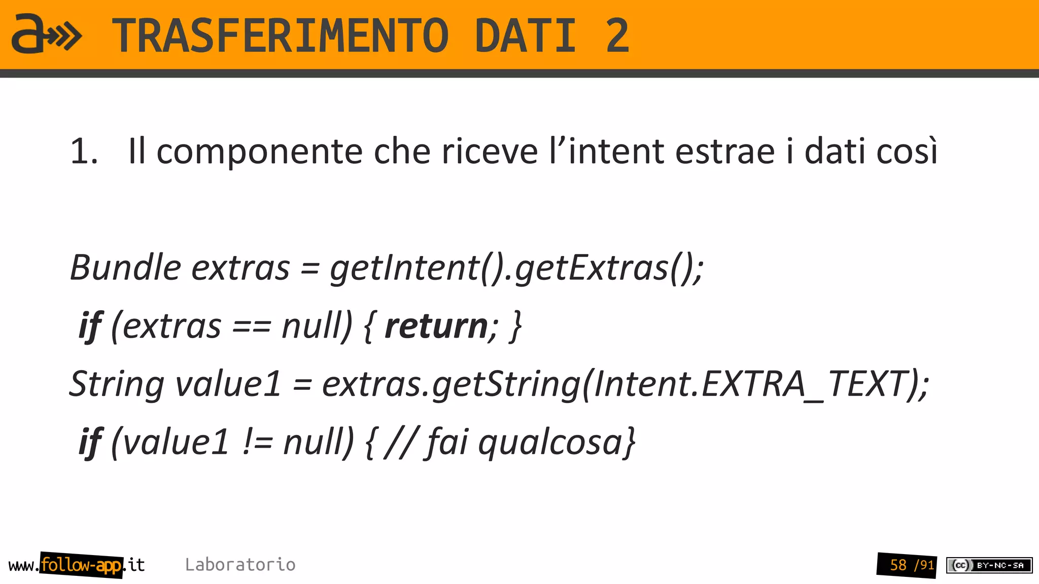 TRASFERIMENTO DATI 2

       1. Il componente che riceve l’intent estrae i dati così

       Bundle extras = getIntent().getExtras();
        if (extras == null) { return; }
       String value1 = extras.getString(Intent.EXTRA_TEXT);
        if (value1 != null) { // fai qualcosa}

www.follow-app.it   Laboratorio                           58 /91
 