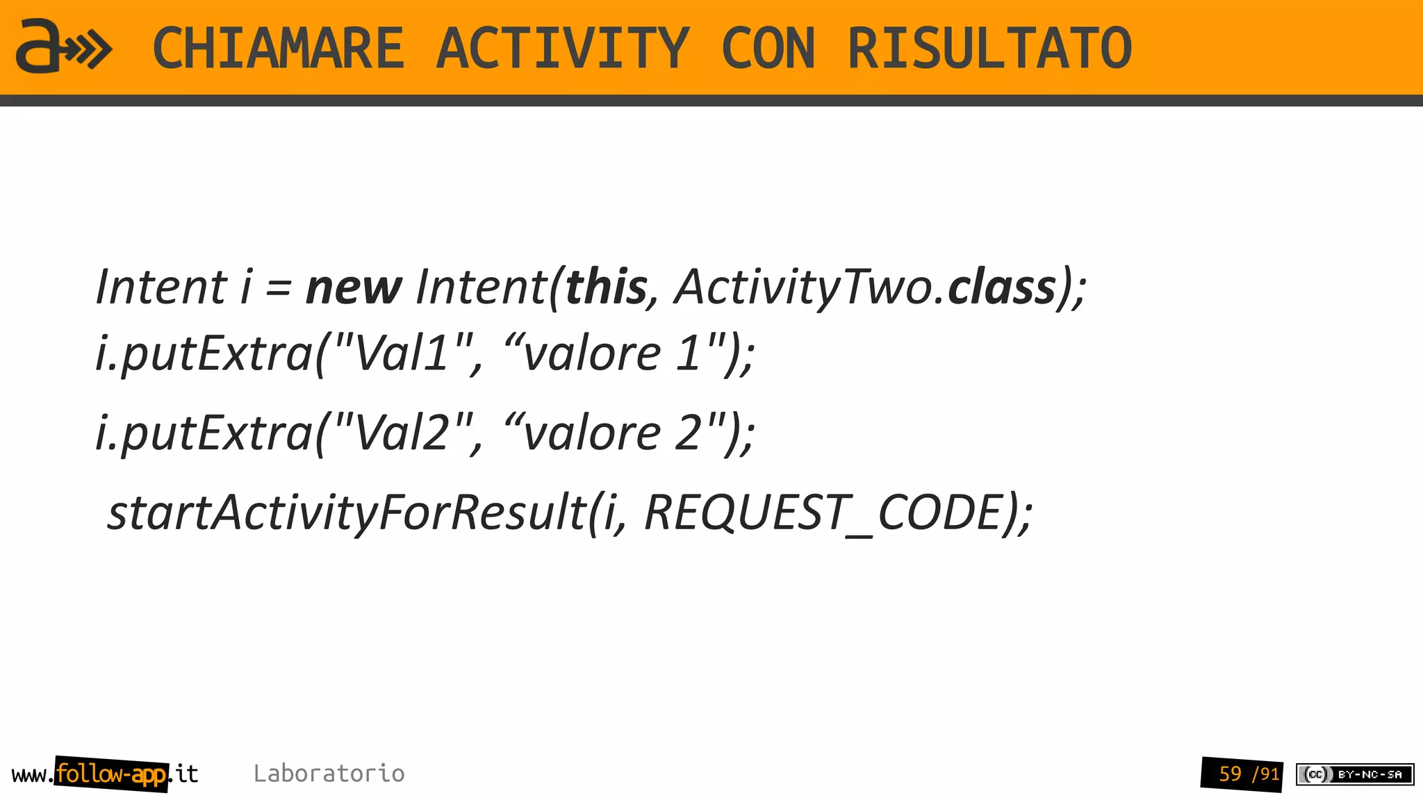 CHIAMARE ACTIVITY CON RISULTATO


       Intent i = new Intent(this, ActivityTwo.class);
       i.putExtra("Val1", “valore 1");
       i.putExtra("Val2", “valore 2");
        startActivityForResult(i, REQUEST_CODE);



www.follow-app.it   Laboratorio                          59 /91
 