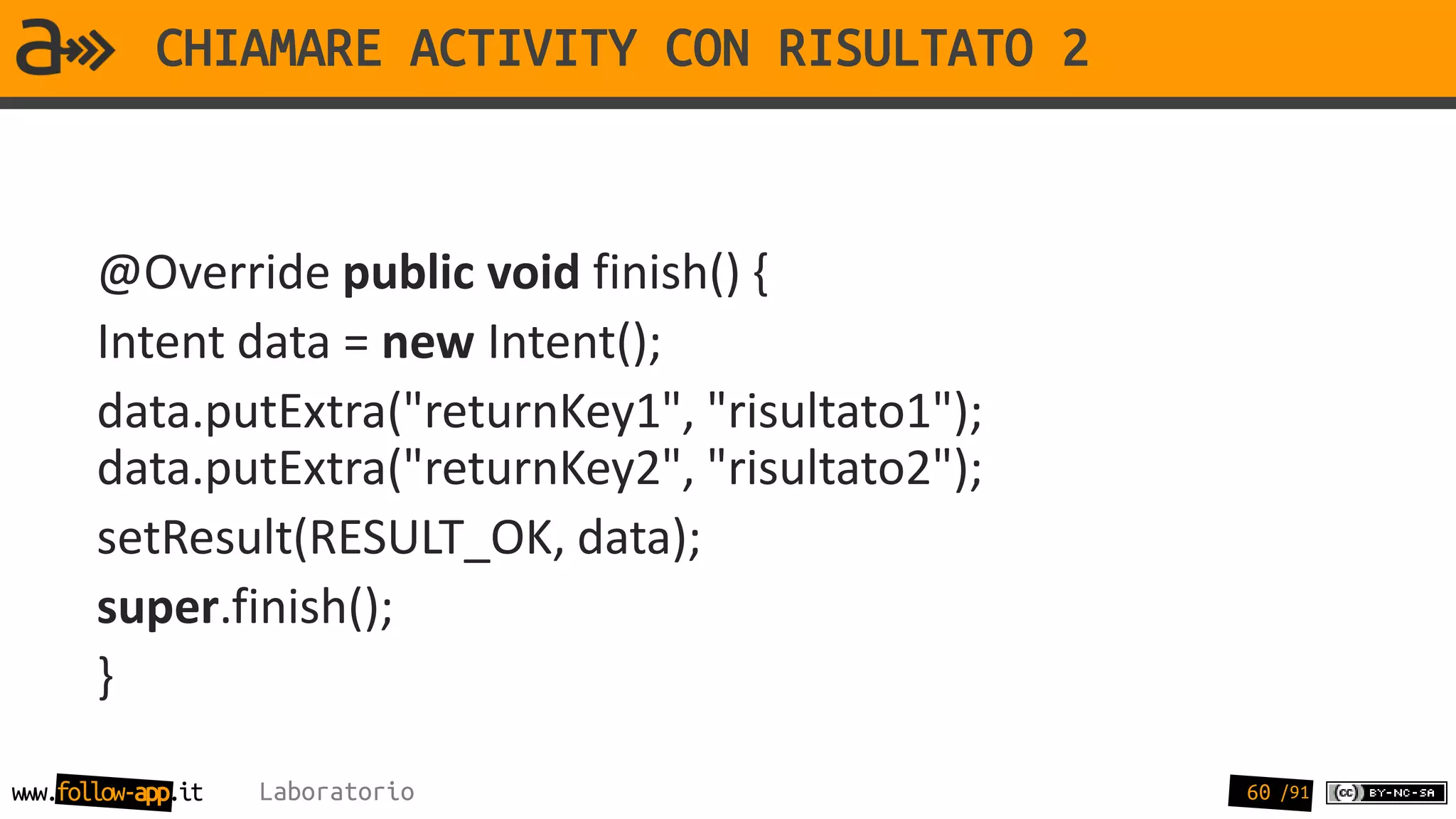 CHIAMARE ACTIVITY CON RISULTATO 2


       @Override public void finish() {
       Intent data = new Intent();
       data.putExtra("returnKey1", "risultato1");
       data.putExtra("returnKey2", "risultato2");
       setResult(RESULT_OK, data);
       super.finish();
       }

www.follow-app.it   Laboratorio                     60 /91
 