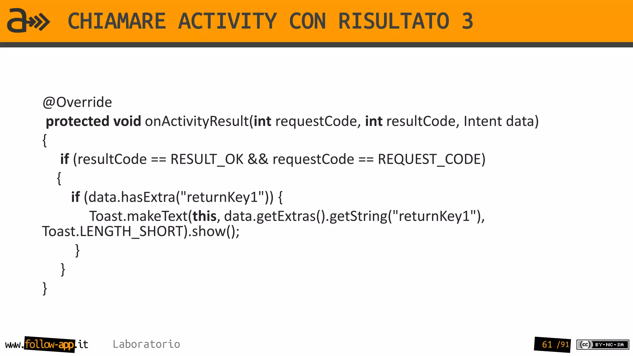 CHIAMARE ACTIVITY CON RISULTATO 3


       @Override
        protected void onActivityResult(int requestCode, int resultCode, Intent data)
       {
          if (resultCode == RESULT_OK && requestCode == REQUEST_CODE)
         {
             if (data.hasExtra("returnKey1")) {
                 Toast.makeText(this, data.getExtras().getString("returnKey1"),
       Toast.LENGTH_SHORT).show();
              }
          }
       }


www.follow-app.it   Laboratorio                                                         61 /91
 