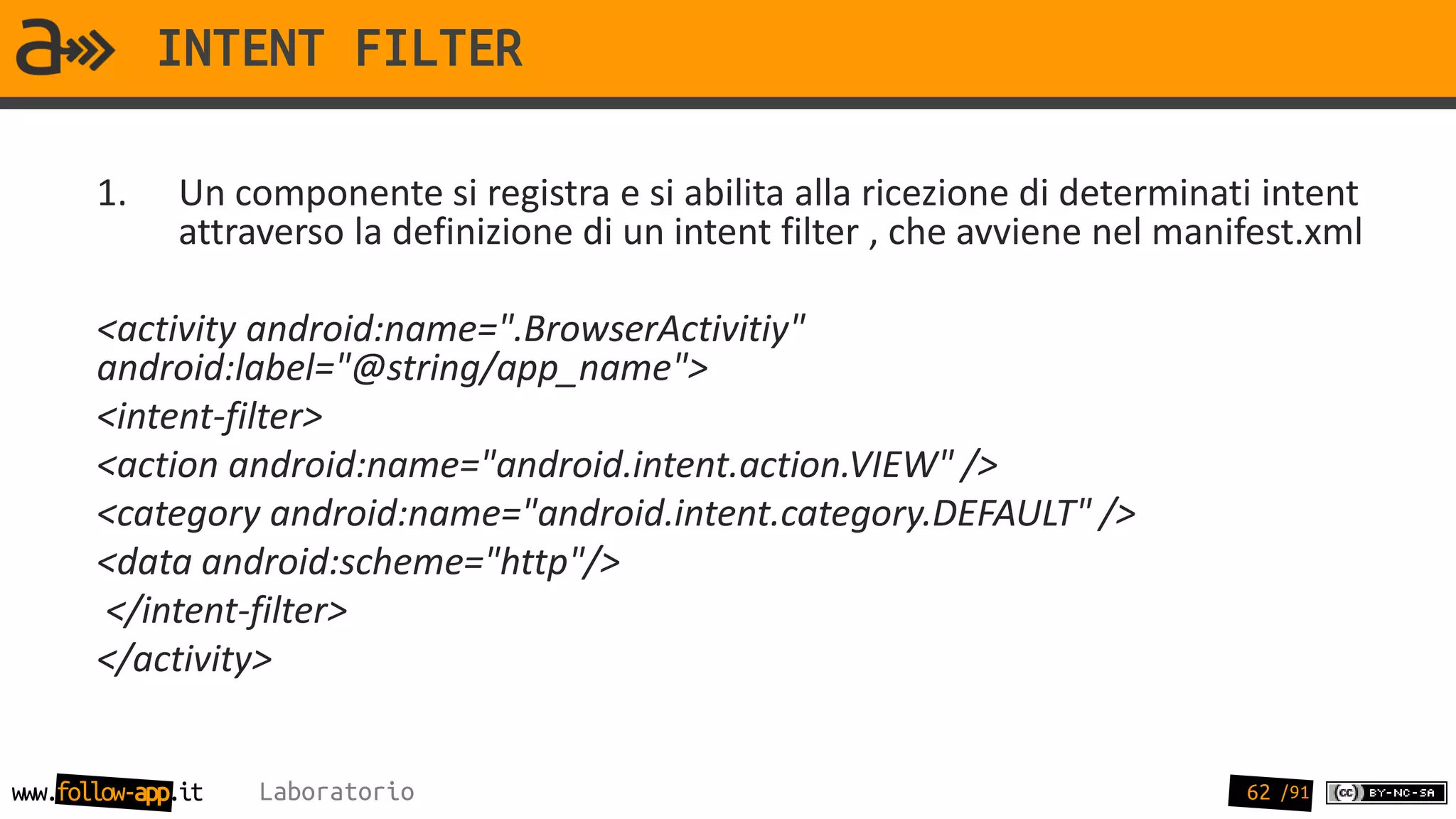 INTENT FILTER

       1.     Un componente si registra e si abilita alla ricezione di determinati intent
              attraverso la definizione di un intent filter , che avviene nel manifest.xml

       <activity android:name=".BrowserActivitiy"
       android:label="@string/app_name">
       <intent-filter>
       <action android:name="android.intent.action.VIEW" />
       <category android:name="android.intent.category.DEFAULT" />
       <data android:scheme="http"/>
       </intent-filter>
       </activity>


www.follow-app.it   Laboratorio                                                   62 /91
 