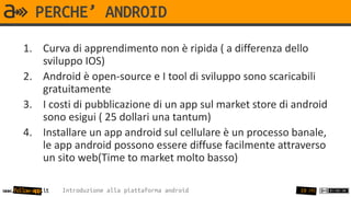PERCHE’ ANDROID
       1. Curva di apprendimento non è ripida ( a differenza dello
          sviluppo IOS)
       2. Android è open-source e I tool di sviluppo sono scaricabili
          gratuitamente
       3. I costi di pubblicazione di un app sul market store di android
          sono esigui ( 25 dollari una tantum)
       4. Installare un app android sul cellulare è un processo banale,
          le app android possono essere diffuse facilmente attraverso
          un sito web(Time to market molto basso)

www.follow-app.it   Introduzione alla piattaforma android         10 /91
 