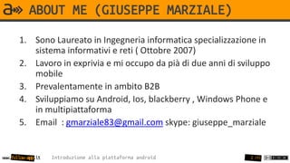 ABOUT ME (GIUSEPPE MARZIALE)
       1. Sono Laureato in Ingegneria informatica specializzazione in
          sistema informativi e reti ( Ottobre 2007)
       2. Lavoro in exprivia e mi occupo da pià di due anni di sviluppo
          mobile
       3. Prevalentamente in ambito B2B
       4. Sviluppiamo su Android, Ios, blackberry , Windows Phone e
          in multipiattaforma
       5. Email : gmarziale83@gmail.com skype: giuseppe_marziale


www.follow-app.it   Introduzione alla piattaforma android         2 /91
 
