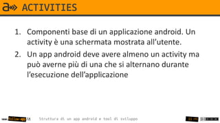 ACTIVITIES

       1. Componenti base di un applicazione android. Un
          activity è una schermata mostrata all’utente.
       2. Un app android deve avere almeno un activity ma
          può averne più di una che si alternano durante
          l’esecuzione dell’applicazione




www.follow-app.it   Struttura di un app android e tool di sviluppo   22 /91
 