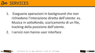 SERVICES

       1. Eseguono operazioni in background che non
          richiedono l’interazione diretta dell’utente: es.
          Musica in sottofondo, scaricamento di un file,
          tracking della posizione dell’utente.
       2. I servizi non hanno user interface




www.follow-app.it   Struttura di un app android e tool di sviluppo   24 /91
 