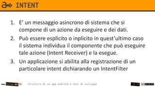 INTENT

       1. E’ un messaggio asincrono di sistema che si
          compone di un azione da eseguire e dei dati.
       2. Può essere esplicito o inplicito in quest’ultimo caso
          il sistema individua il componente che può eseguire
          tale azione (Intent Receiver) e la esegue.
       3. Un applicazione si abilita alla registrazione di un
          particolare intent dichiarando un IntentFilter

www.follow-app.it   Struttura di un app android e tool di sviluppo   25 /91
 
