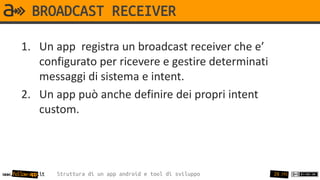 BROADCAST RECEIVER

       1. Un app registra un broadcast receiver che e’
          configurato per ricevere e gestire determinati
          messaggi di sistema e intent.
       2. Un app può anche definire dei propri intent
          custom.




www.follow-app.it   Struttura di un app android e tool di sviluppo   28 /91
 