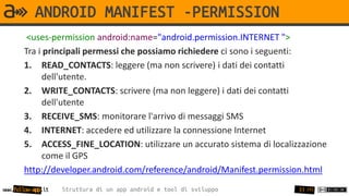 ANDROID MANIFEST -PERMISSION
        <uses-permission android:name="android.permission.INTERNET ">
       Tra i principali permessi che possiamo richiedere ci sono i seguenti:
       1. READ_CONTACTS: leggere (ma non scrivere) i dati dei contatti
            dell'utente.
       2. WRITE_CONTACTS: scrivere (ma non leggere) i dati dei contatti
            dell'utente
       3. RECEIVE_SMS: monitorare l'arrivo di messaggi SMS
       4. INTERNET: accedere ed utilizzare la connessione Internet
       5. ACCESS_FINE_LOCATION: utilizzare un accurato sistema di localizzazione
            come il GPS
       http://developer.android.com/reference/android/Manifest.permission.html
www.follow-app.it   Struttura di un app android e tool di sviluppo       33 /91
 