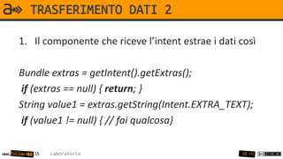 TRASFERIMENTO DATI 2

       1. Il componente che riceve l’intent estrae i dati così

       Bundle extras = getIntent().getExtras();
        if (extras == null) { return; }
       String value1 = extras.getString(Intent.EXTRA_TEXT);
        if (value1 != null) { // fai qualcosa}

www.follow-app.it   Laboratorio                           58 /91
 