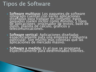 Tipos de SoftwareSoftware multiuso: Los paquetes de software integrado cuentan con varias aplicaciones diseñadas para trabajar en conjunto; estos paquetes suelen incluir como mínimo, 5 tipos de aplicaciones: procesador de textos, base de datos, planilla de cálculo, gráficos y telecomunicaciones. Software vertical: Aplicaciones diseñadas específicamente para una empresa o industria particular. Son mucho más costosas que las aplicaciones de mercado masivo. Software a medida: Es el que se programa específicamente para determinados clientes.