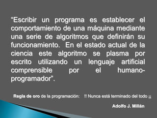 “Escribir un programa es establecer el comportamiento de una máquina mediante una serie de algoritmos que definirán su funcionamiento.  En el estado actual de la ciencia este algoritmo se plasma por escrito utilizando un lenguaje artificial comprensible por el humano-programador”.Regla de oro de la programación:    !! Nunca está terminado del todo ¡¡ Adolfo J. Millán