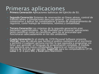 Primera Generación Aplicaciones balísticas del Ejército de EU. Segunda Generación Sistemas de reservación en líneas aéreas, control de tránsito aéreo, y simulaciones para uso general.  Las empresas comenzaron a aplicar las computadoras a tareas de almacenamiento de registros, como manejo de inventaros, nómina y contabilidad. Tercera Generación Los sistemas de la segunda generación eran bastantes especializados.  Se les diseñaba para procesar aplicaciones tanto científicas como no científicas, pero no se procuraba que funcionaran adecuadamente en los dos ambientes. Cuarta Generación En el otoño de 1978 Personal Software presenta VisiCalc, hoja de cálculo que facilitó el análisis numérico en el escritorio y permitió a cualquier persona escribir lo que equivalía a programas sin tener que aprender un lenguaje de programación complejo. A medida que aparecía una nueva computadora, aparecía un nuevo programa clónico de VisiCalc por ejemplo, SuperCalc para las computadoras CP/M, Lotus 1-2-3 para IBM, y Excel para Macintosh. Primeras aplicaciones