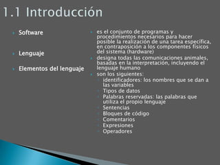 1.1 Introducciónes el conjunto de programas y procedimientos necesarios para hacer posible la realización de una tarea específica, en contraposición a los componentes físicos del sistema (hardware) designa todas las comunicaciones animales, basadas en la interpretación, incluyendo el lenguaje humano son los siguientes: identificadores: los nombres que se dan a las variables Tipos de datos Palabras reservadas: las palabras que utiliza el propio lenguaje Sentencias Bloques de código Comentarios Expresiones Operadores SoftwareLenguajeElementos del lenguaje