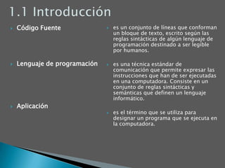 1.1 IntroducciónCódigo FuenteLenguaje de programaciónAplicaciónes un conjunto de líneas que conforman un bloque de texto, escrito según las reglas sintácticas de algún lenguaje de programación destinado a ser legible por humanos. es una técnica estándar de comunicación que permite expresar las instrucciones que han de ser ejecutadas en una computadora. Consiste en un conjunto de reglas sintácticas y semánticas que definen un lenguaje informático. es el término que se utiliza para designar un programa que se ejecuta en la computadora.