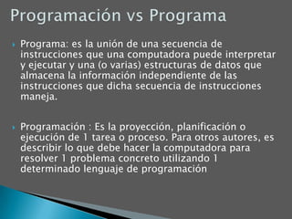 Programación vs ProgramaPrograma: es la unión de una secuencia de instrucciones que una computadora puede interpretar y ejecutar y una (o varias) estructuras de datos que almacena la información independiente de las instrucciones que dicha secuencia de instrucciones maneja. Programación : Es la proyección, planificación o ejecución de 1 tarea o proceso. Para otros autores, es describir lo que debe hacer la computadora para resolver 1 problema concreto utilizando 1 determinado lenguaje de programación 