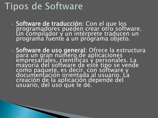 Tipos de SoftwareSoftware de traducción: Con el que los programadores pueden crear otro software. Un compilador y un intérprete traducen un programa fuente a un programa objeto. Software de uso general: Ofrece la estructura para un gran número de aplicaciones empresariales, científicas y personales. La mayoría del software de este tipo se vende como paquete, es decir, con software y documentación orientada al usuario. La creación de la aplicación depende del usuario, del uso que le dé.