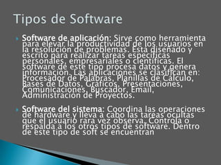Software de aplicación: Sirve como herramienta para elevar la productividad de los usuarios en la resolución de problemas. Está diseñado y escrito para realizar tareas específicas personales, empresariales o científicas. El software de este tipo procesa datos y genera información. Las aplicaciones se clasifican en: Procesador de Palabras, Planillas de Cálculo, Bases de Datos, Gráficos, Presentaciones, Comunicaciones, Buscador, Email, Administración de Proyectos. Software del sistema: Coordina las operaciones de hardware y lleva a cabo las tareas ocultas que el usuario rara vez observa. Controla o respalda a los otros tipos de software. Dentro de este tipo de soft se encuentran Tipos de Software