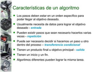 Características de un algoritmo Los pasos deben estar en un orden específico para poder llegar al objetivo deseado. Usualmente necesita de datos para lograr el objetivo deseado -  entrada Pueden existir pasos que sean necesario hacerlos varias veces -  repetición Puede ser necesario decidir si hacemos un paso u otro dentro del proceso –  transferencia condicional Tienen un producto final u objetivo principal -  salida Tienen un inicio y un fin. Algoritmos diferentes pueden lograr la misma tarea. 