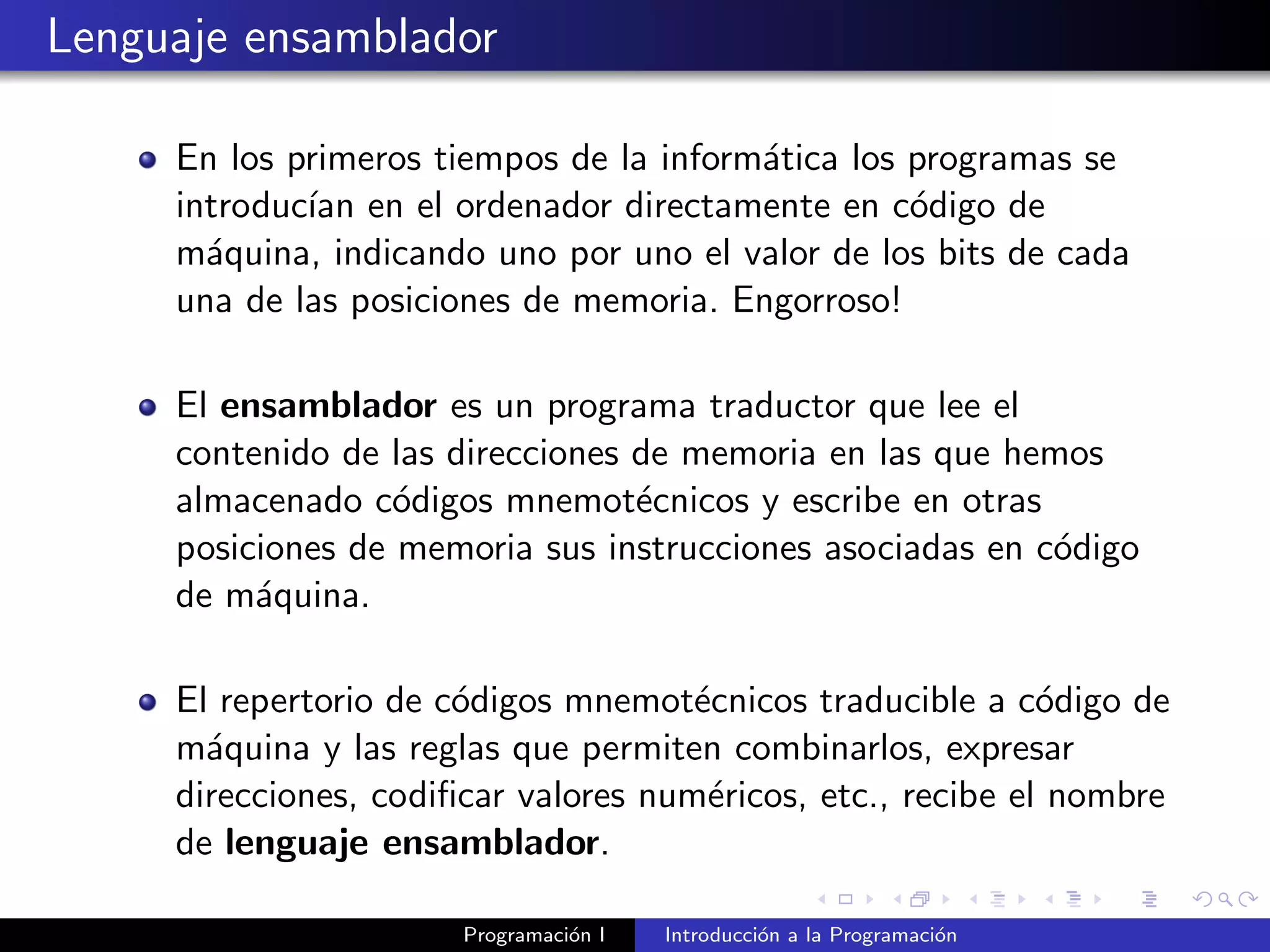 Lenguaje ensamblador
En los primeros tiempos de la inform´atica los programas se
introduc´ıan en el ordenador directamente en c´odigo de
m´aquina, indicando uno por uno el valor de los bits de cada
una de las posiciones de memoria. Engorroso!
El ensamblador es un programa traductor que lee el
contenido de las direcciones de memoria en las que hemos
almacenado c´odigos mnemot´ecnicos y escribe en otras
posiciones de memoria sus instrucciones asociadas en c´odigo
de m´aquina.
El repertorio de c´odigos mnemot´ecnicos traducible a c´odigo de
m´aquina y las reglas que permiten combinarlos, expresar
direcciones, codiﬁcar valores num´ericos, etc., recibe el nombre
de lenguaje ensamblador.
Programaci´on I Introducci´on a la Programaci´on
 