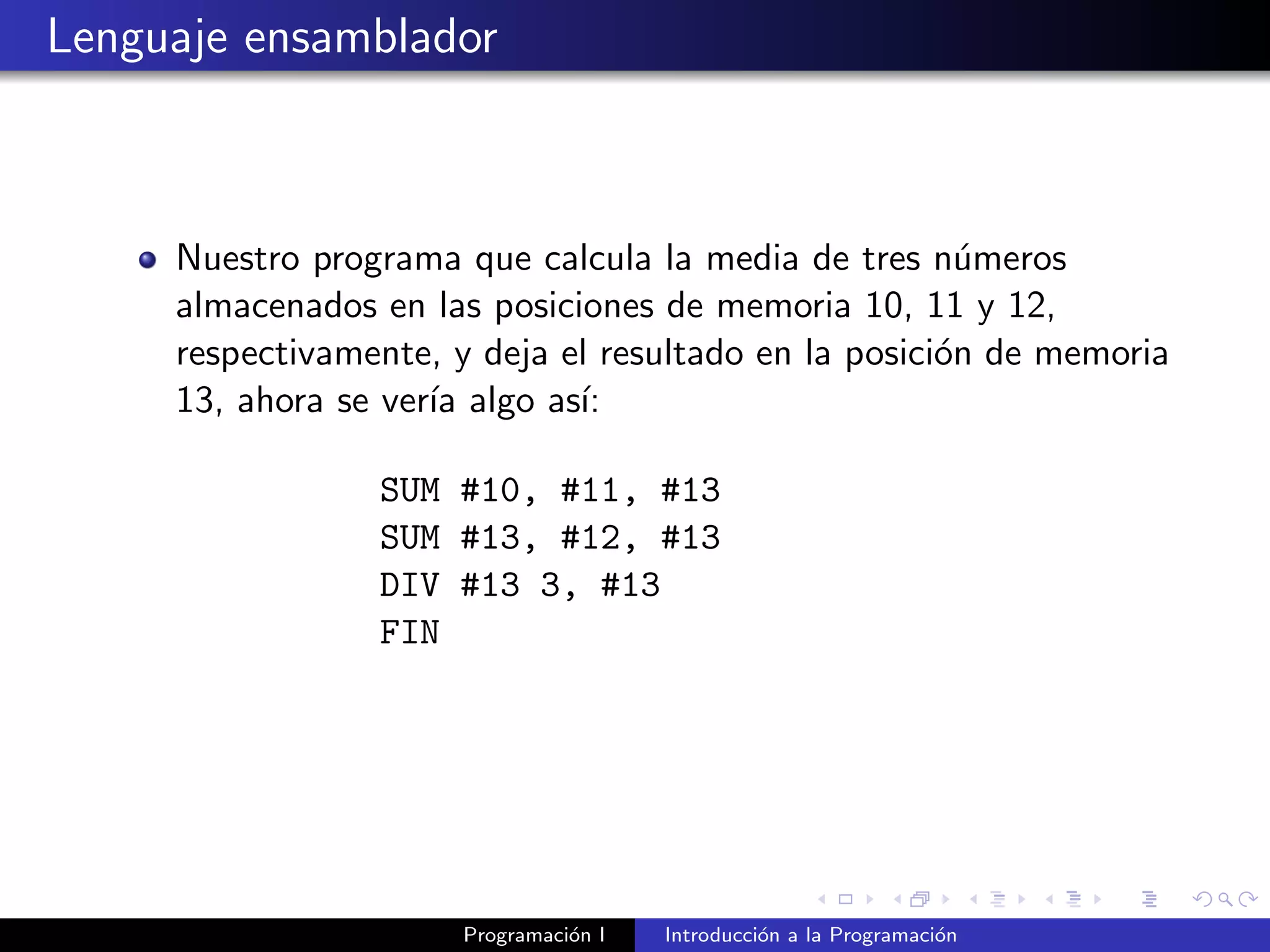 Lenguaje ensamblador
Nuestro programa que calcula la media de tres n´umeros
almacenados en las posiciones de memoria 10, 11 y 12,
respectivamente, y deja el resultado en la posici´on de memoria
13, ahora se ver´ıa algo as´ı:
SUM #10, #11, #13
SUM #13, #12, #13
DIV #13 3, #13
FIN
Programaci´on I Introducci´on a la Programaci´on
 