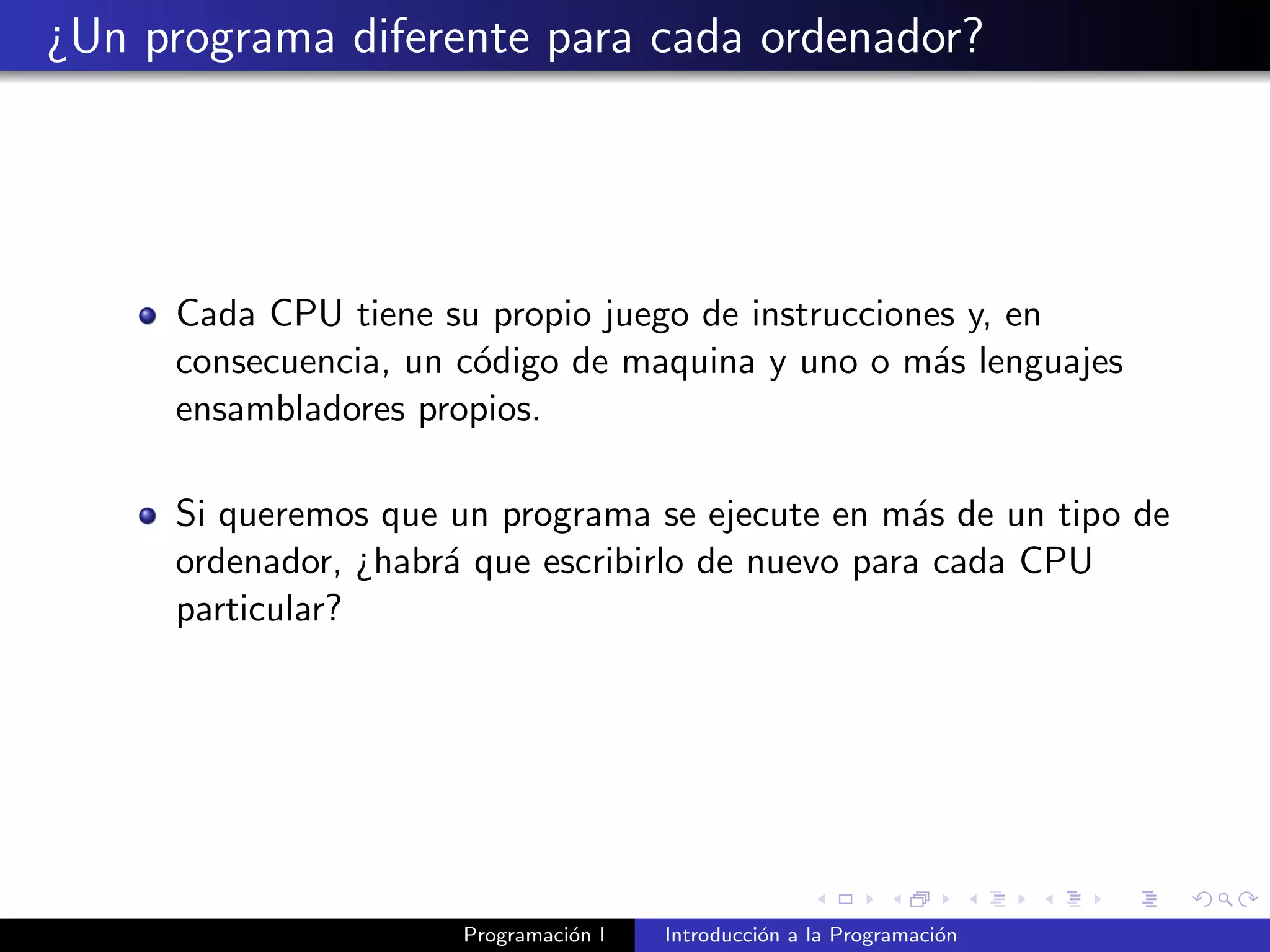 ¿Un programa diferente para cada ordenador?
Cada CPU tiene su propio juego de instrucciones y, en
consecuencia, un c´odigo de maquina y uno o m´as lenguajes
ensambladores propios.
Si queremos que un programa se ejecute en m´as de un tipo de
ordenador, ¿habr´a que escribirlo de nuevo para cada CPU
particular?
Programaci´on I Introducci´on a la Programaci´on
 