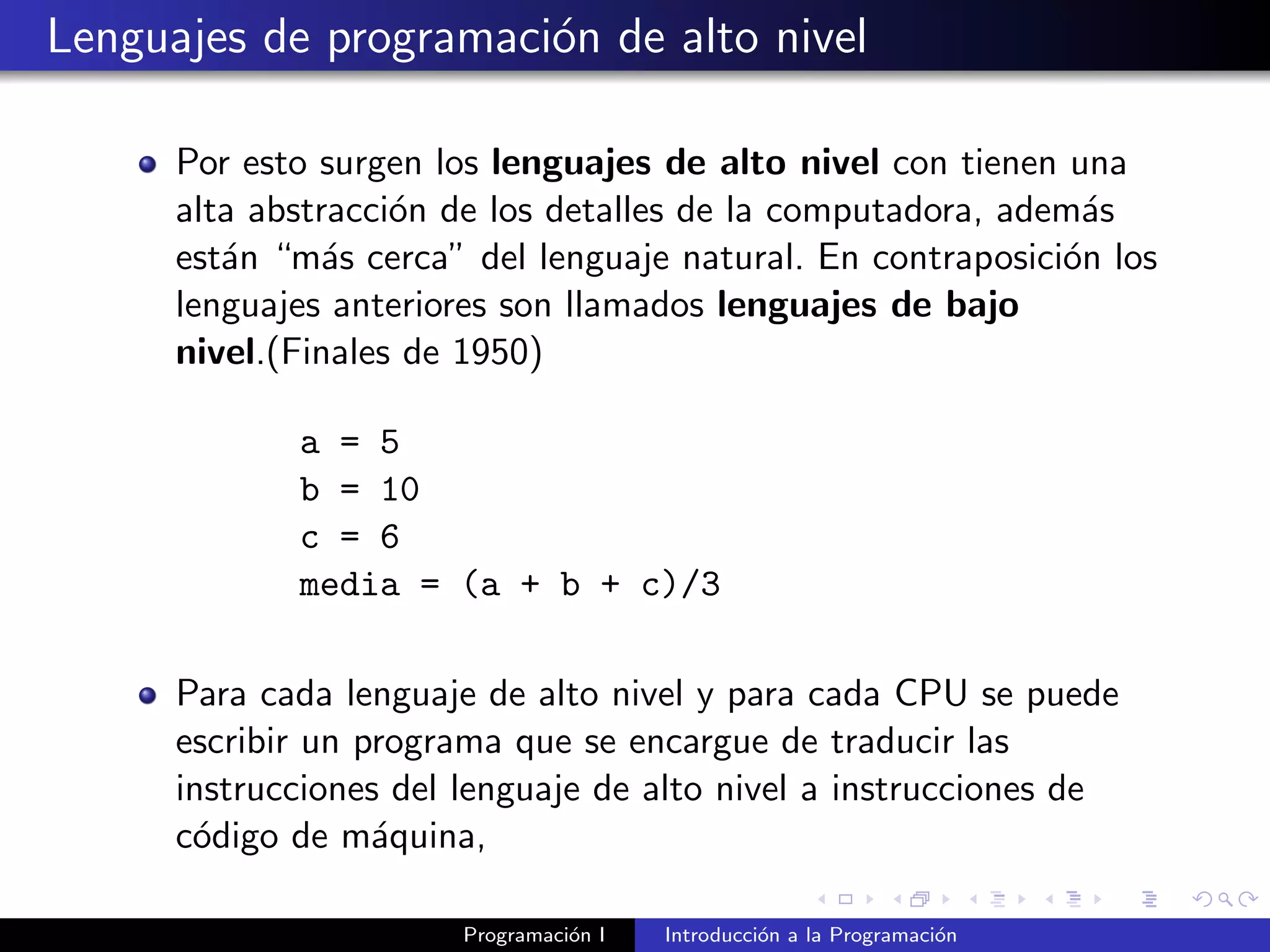 Lenguajes de programaci´on de alto nivel
Por esto surgen los lenguajes de alto nivel con tienen una
alta abstracci´on de los detalles de la computadora, adem´as
est´an “m´as cerca” del lenguaje natural. En contraposici´on los
lenguajes anteriores son llamados lenguajes de bajo
nivel.(Finales de 1950)
a = 5
b = 10
c = 6
media = (a + b + c)/3
Para cada lenguaje de alto nivel y para cada CPU se puede
escribir un programa que se encargue de traducir las
instrucciones del lenguaje de alto nivel a instrucciones de
c´odigo de m´aquina,
Programaci´on I Introducci´on a la Programaci´on
 