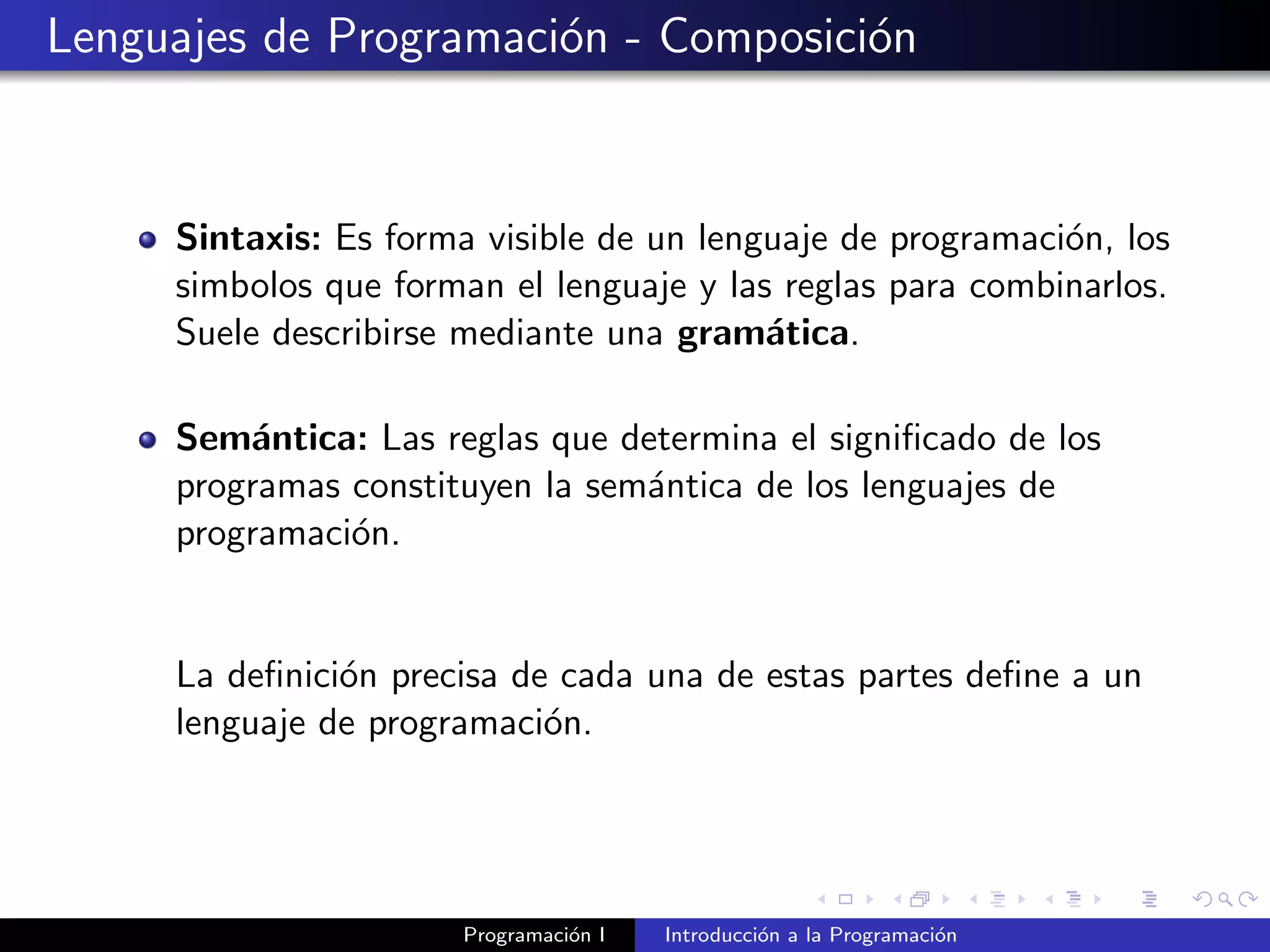 Lenguajes de Programaci´on - Composici´on
Sintaxis: Es forma visible de un lenguaje de programaci´on, los
simbolos que forman el lenguaje y las reglas para combinarlos.
Suele describirse mediante una gram´atica.
Sem´antica: Las reglas que determina el signiﬁcado de los
programas constituyen la sem´antica de los lenguajes de
programaci´on.
La deﬁnici´on precisa de cada una de estas partes deﬁne a un
lenguaje de programaci´on.
Programaci´on I Introducci´on a la Programaci´on
 