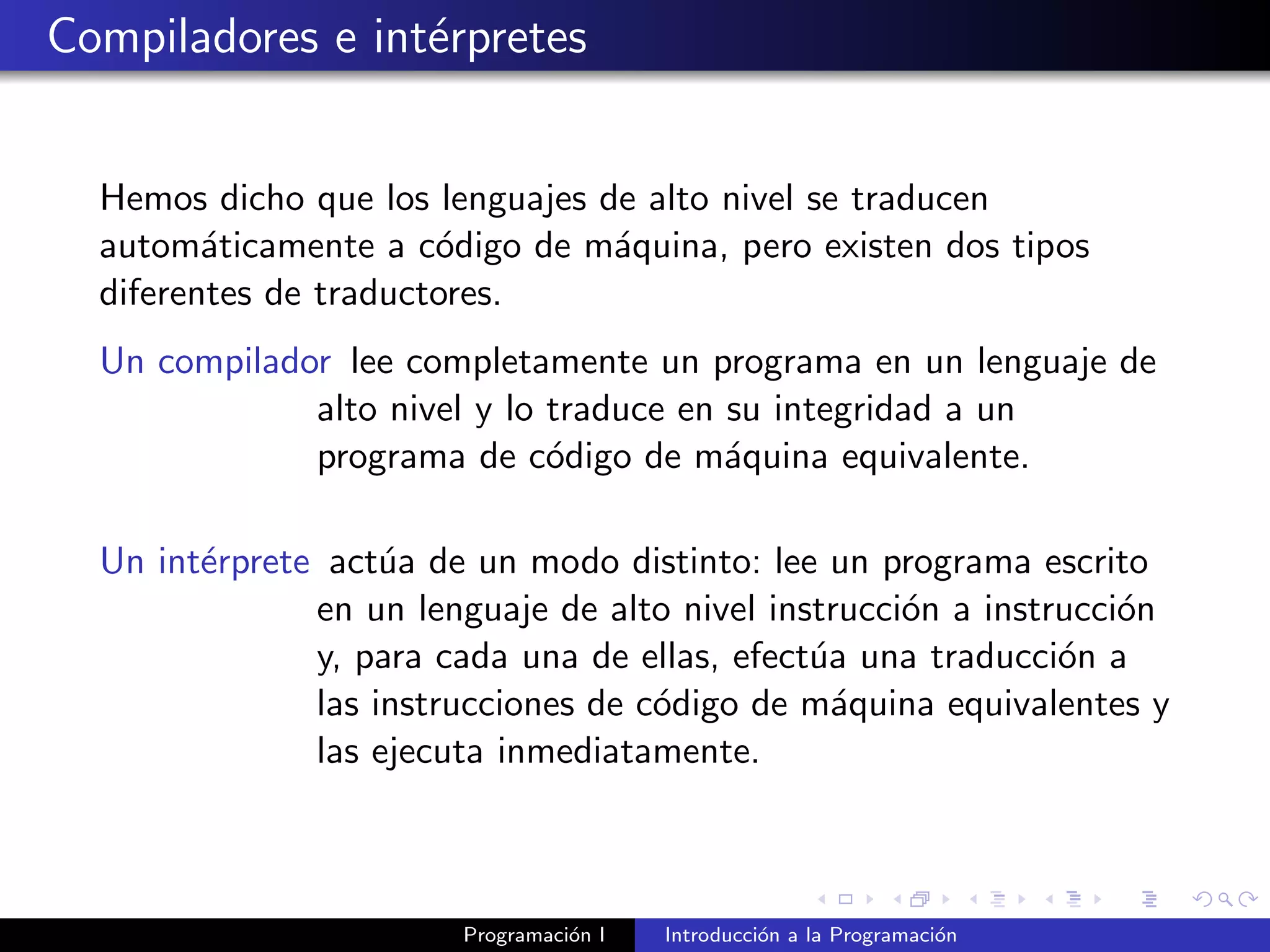 Compiladores e int´erpretes
Hemos dicho que los lenguajes de alto nivel se traducen
autom´aticamente a c´odigo de m´aquina, pero existen dos tipos
diferentes de traductores.
Un compilador lee completamente un programa en un lenguaje de
alto nivel y lo traduce en su integridad a un
programa de c´odigo de m´aquina equivalente.
Un int´erprete act´ua de un modo distinto: lee un programa escrito
en un lenguaje de alto nivel instrucci´on a instrucci´on
y, para cada una de ellas, efect´ua una traducci´on a
las instrucciones de c´odigo de m´aquina equivalentes y
las ejecuta inmediatamente.
Programaci´on I Introducci´on a la Programaci´on
 