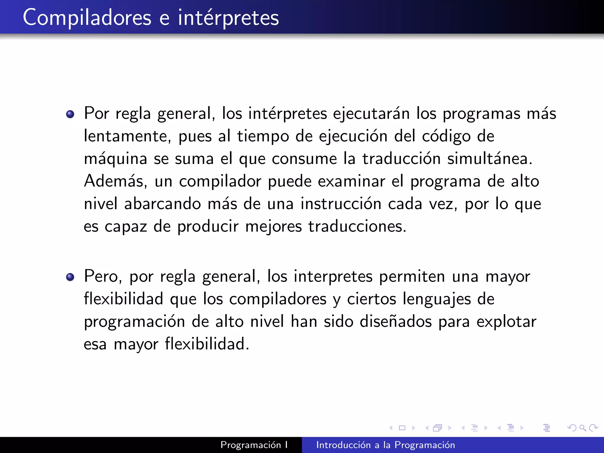 Compiladores e int´erpretes
Por regla general, los int´erpretes ejecutar´an los programas m´as
lentamente, pues al tiempo de ejecuci´on del c´odigo de
m´aquina se suma el que consume la traducci´on simult´anea.
Adem´as, un compilador puede examinar el programa de alto
nivel abarcando m´as de una instrucci´on cada vez, por lo que
es capaz de producir mejores traducciones.
Pero, por regla general, los interpretes permiten una mayor
ﬂexibilidad que los compiladores y ciertos lenguajes de
programaci´on de alto nivel han sido dise˜nados para explotar
esa mayor ﬂexibilidad.
Programaci´on I Introducci´on a la Programaci´on
 