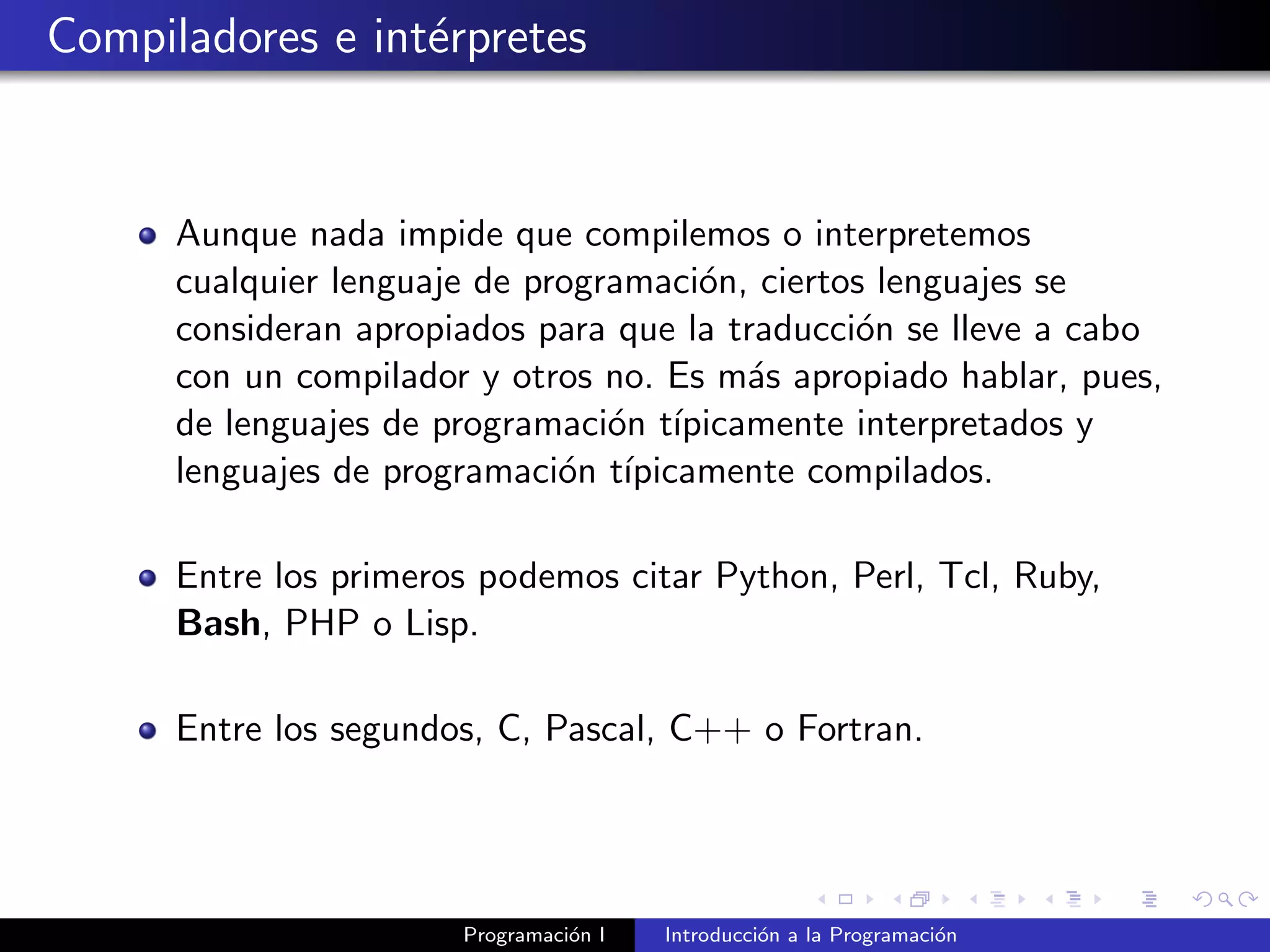 Compiladores e int´erpretes
Aunque nada impide que compilemos o interpretemos
cualquier lenguaje de programaci´on, ciertos lenguajes se
consideran apropiados para que la traducci´on se lleve a cabo
con un compilador y otros no. Es m´as apropiado hablar, pues,
de lenguajes de programaci´on t´ıpicamente interpretados y
lenguajes de programaci´on t´ıpicamente compilados.
Entre los primeros podemos citar Python, Perl, Tcl, Ruby,
Bash, PHP o Lisp.
Entre los segundos, C, Pascal, C++ o Fortran.
Programaci´on I Introducci´on a la Programaci´on
 