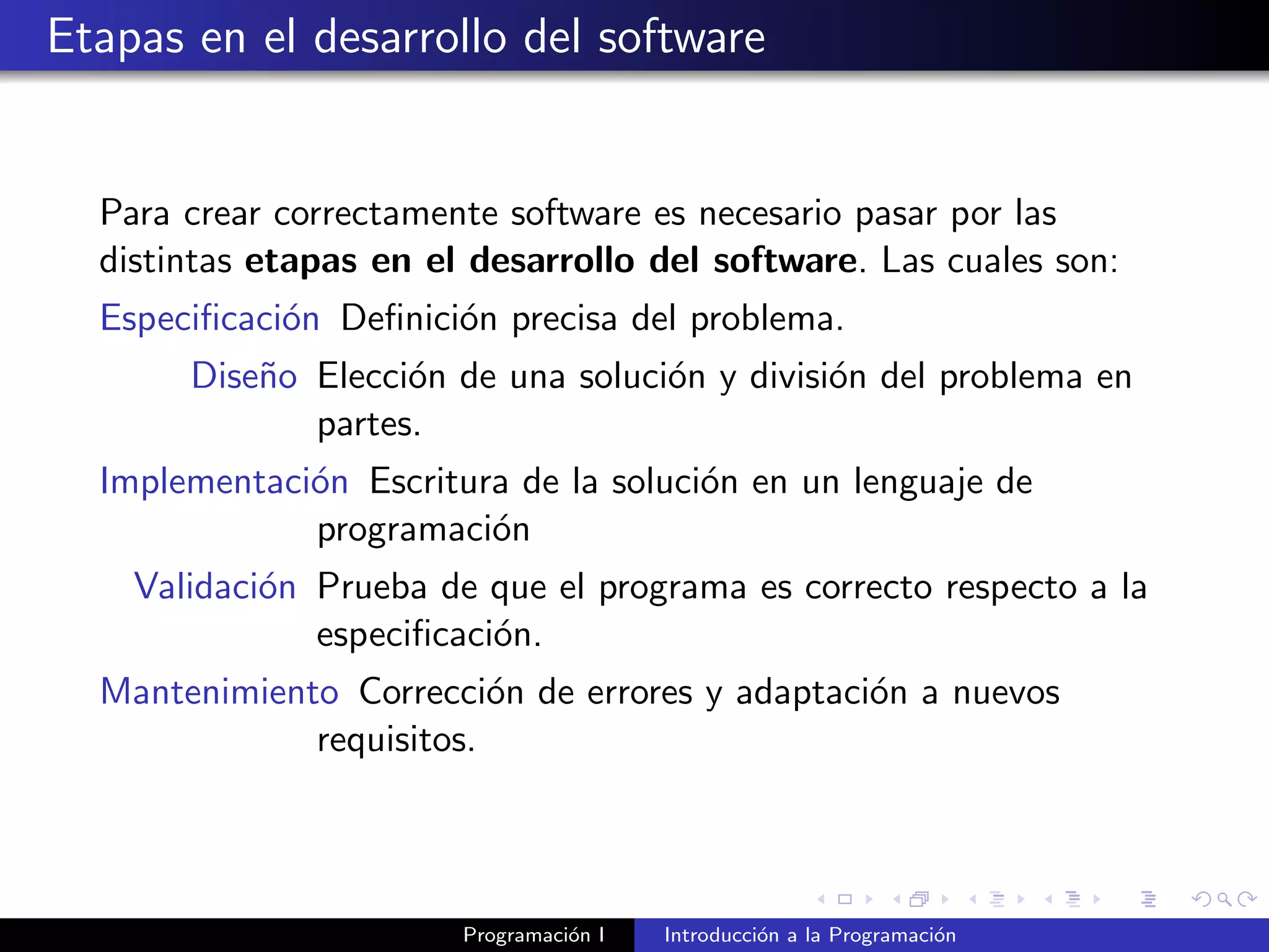Etapas en el desarrollo del software
Para crear correctamente software es necesario pasar por las
distintas etapas en el desarrollo del software. Las cuales son:
Especiﬁcaci´on Deﬁnici´on precisa del problema.
Dise˜no Elecci´on de una soluci´on y divisi´on del problema en
partes.
Implementaci´on Escritura de la soluci´on en un lenguaje de
programaci´on
Validaci´on Prueba de que el programa es correcto respecto a la
especiﬁcaci´on.
Mantenimiento Correcci´on de errores y adaptaci´on a nuevos
requisitos.
Programaci´on I Introducci´on a la Programaci´on
 