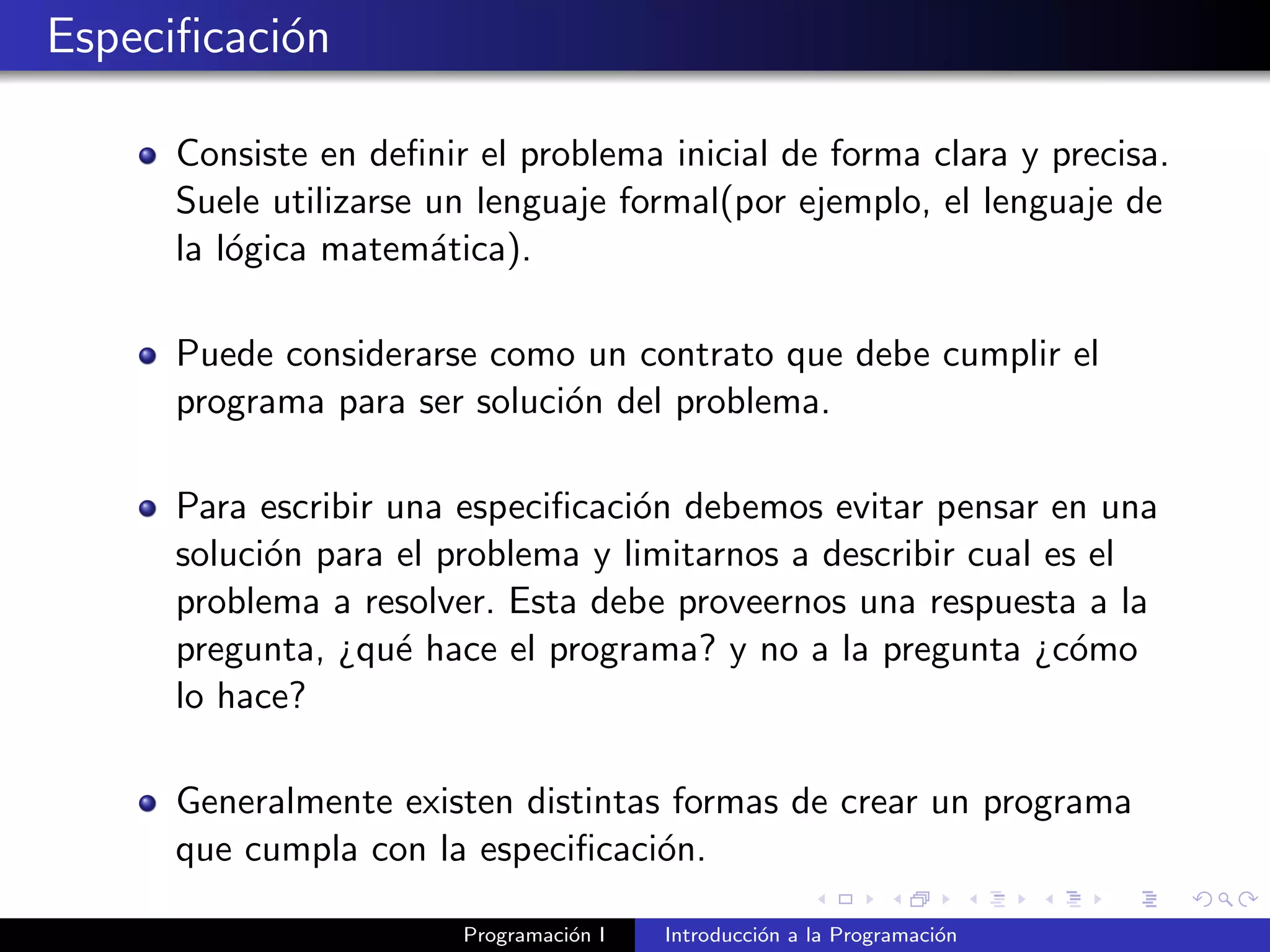 Especiﬁcaci´on
Consiste en deﬁnir el problema inicial de forma clara y precisa.
Suele utilizarse un lenguaje formal(por ejemplo, el lenguaje de
la l´ogica matem´atica).
Puede considerarse como un contrato que debe cumplir el
programa para ser soluci´on del problema.
Para escribir una especiﬁcaci´on debemos evitar pensar en una
soluci´on para el problema y limitarnos a describir cual es el
problema a resolver. Esta debe proveernos una respuesta a la
pregunta, ¿qu´e hace el programa? y no a la pregunta ¿c´omo
lo hace?
Generalmente existen distintas formas de crear un programa
que cumpla con la especiﬁcaci´on.
Programaci´on I Introducci´on a la Programaci´on
 