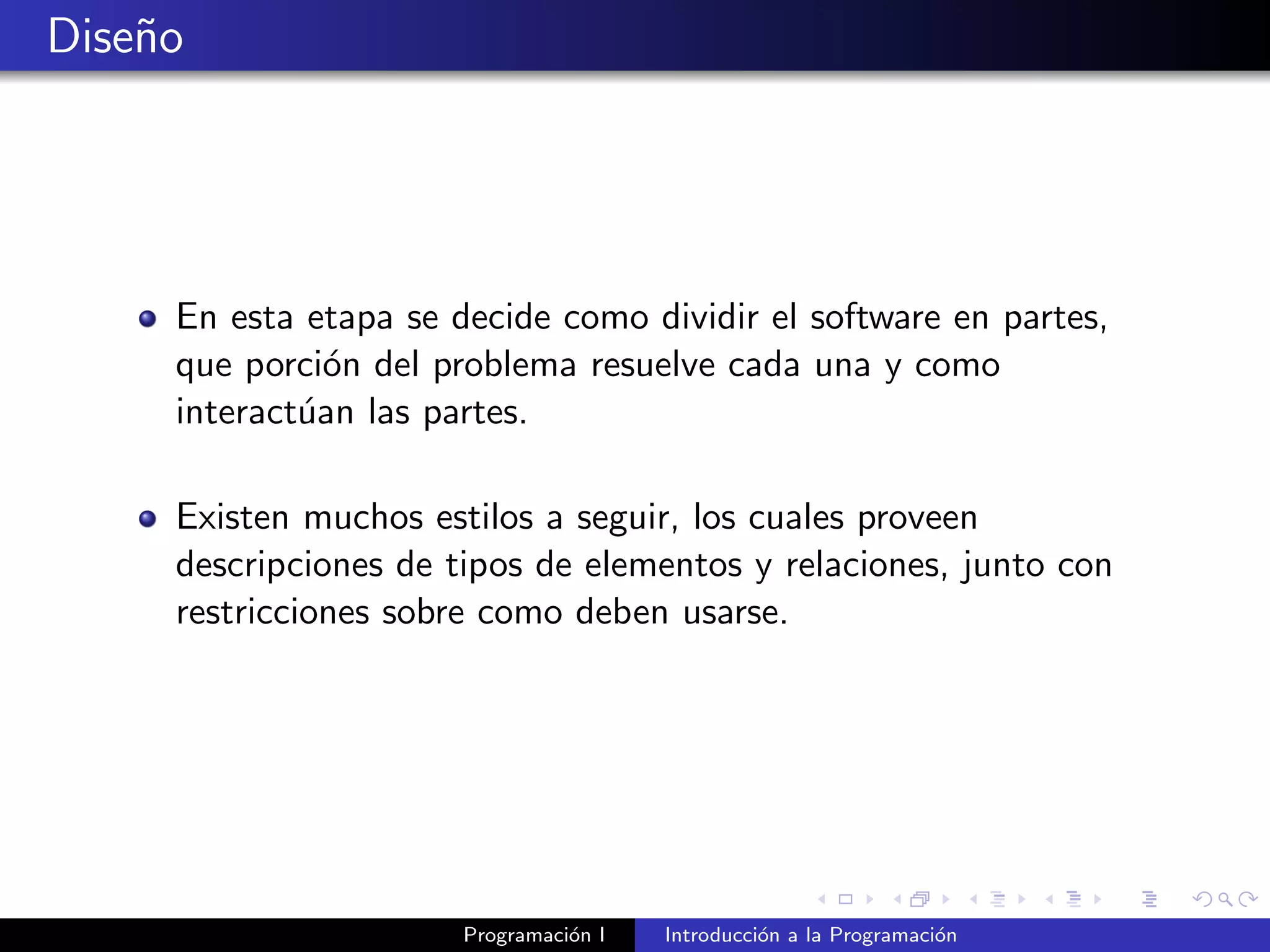 Dise˜no
En esta etapa se decide como dividir el software en partes,
que porci´on del problema resuelve cada una y como
interact´uan las partes.
Existen muchos estilos a seguir, los cuales proveen
descripciones de tipos de elementos y relaciones, junto con
restricciones sobre como deben usarse.
Programaci´on I Introducci´on a la Programaci´on
 