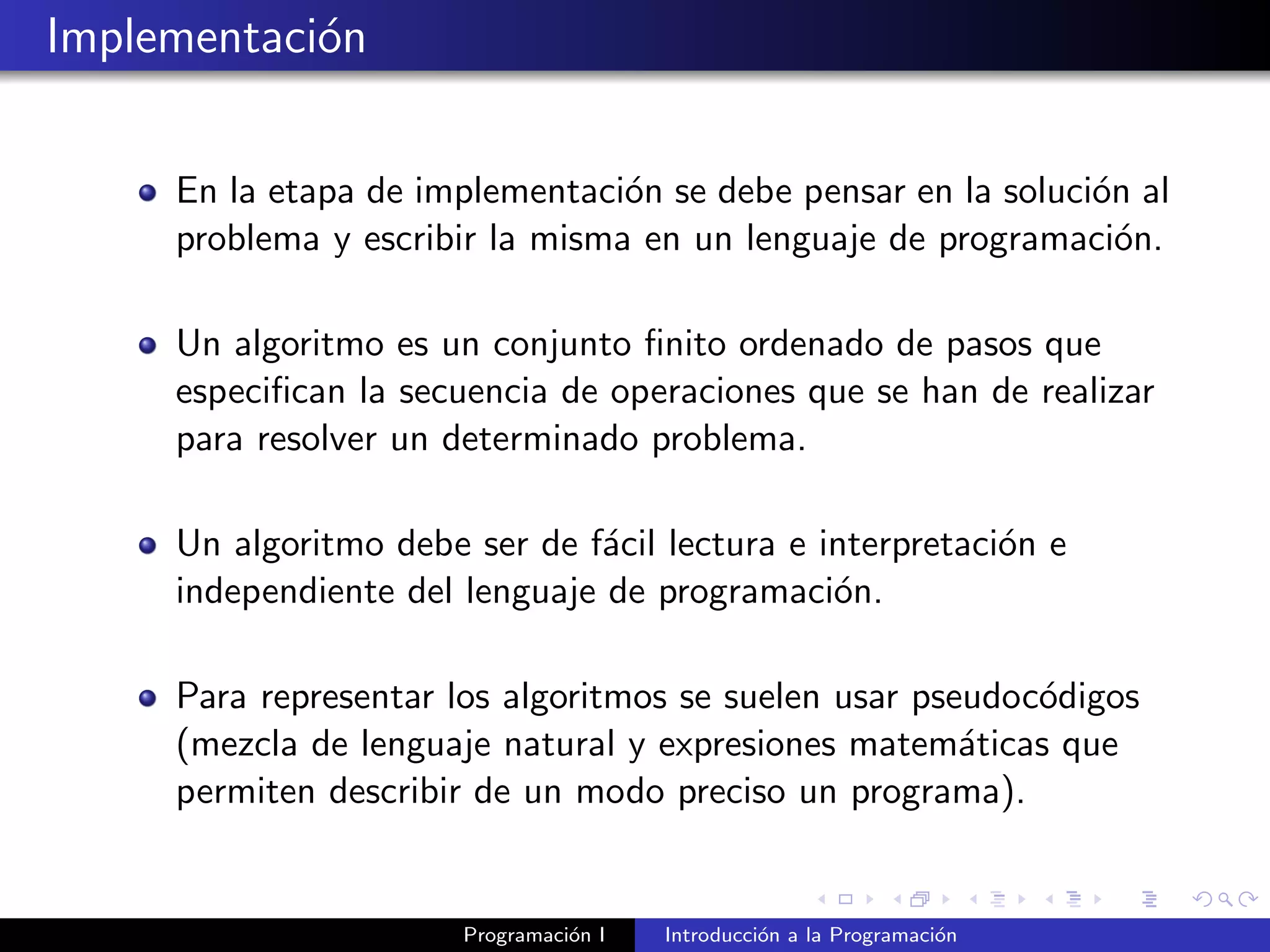 Implementaci´on
En la etapa de implementaci´on se debe pensar en la soluci´on al
problema y escribir la misma en un lenguaje de programaci´on.
Un algoritmo es un conjunto ﬁnito ordenado de pasos que
especiﬁcan la secuencia de operaciones que se han de realizar
para resolver un determinado problema.
Un algoritmo debe ser de f´acil lectura e interpretaci´on e
independiente del lenguaje de programaci´on.
Para representar los algoritmos se suelen usar pseudoc´odigos
(mezcla de lenguaje natural y expresiones matem´aticas que
permiten describir de un modo preciso un programa).
Programaci´on I Introducci´on a la Programaci´on
 