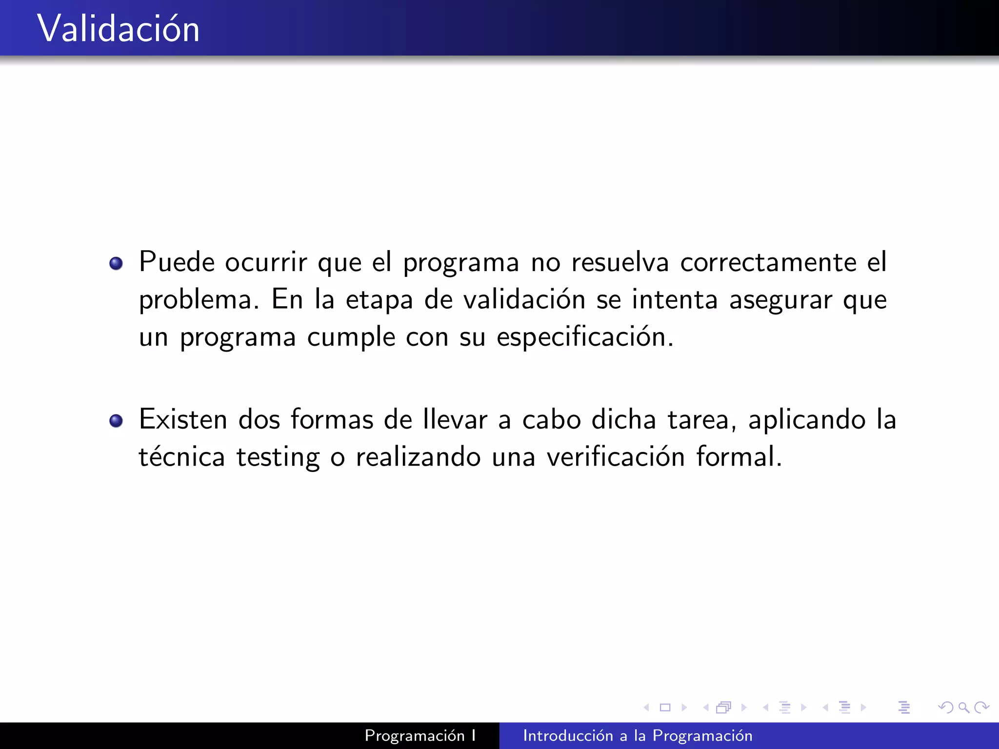 Validaci´on
Puede ocurrir que el programa no resuelva correctamente el
problema. En la etapa de validaci´on se intenta asegurar que
un programa cumple con su especiﬁcaci´on.
Existen dos formas de llevar a cabo dicha tarea, aplicando la
t´ecnica testing o realizando una veriﬁcaci´on formal.
Programaci´on I Introducci´on a la Programaci´on
 
