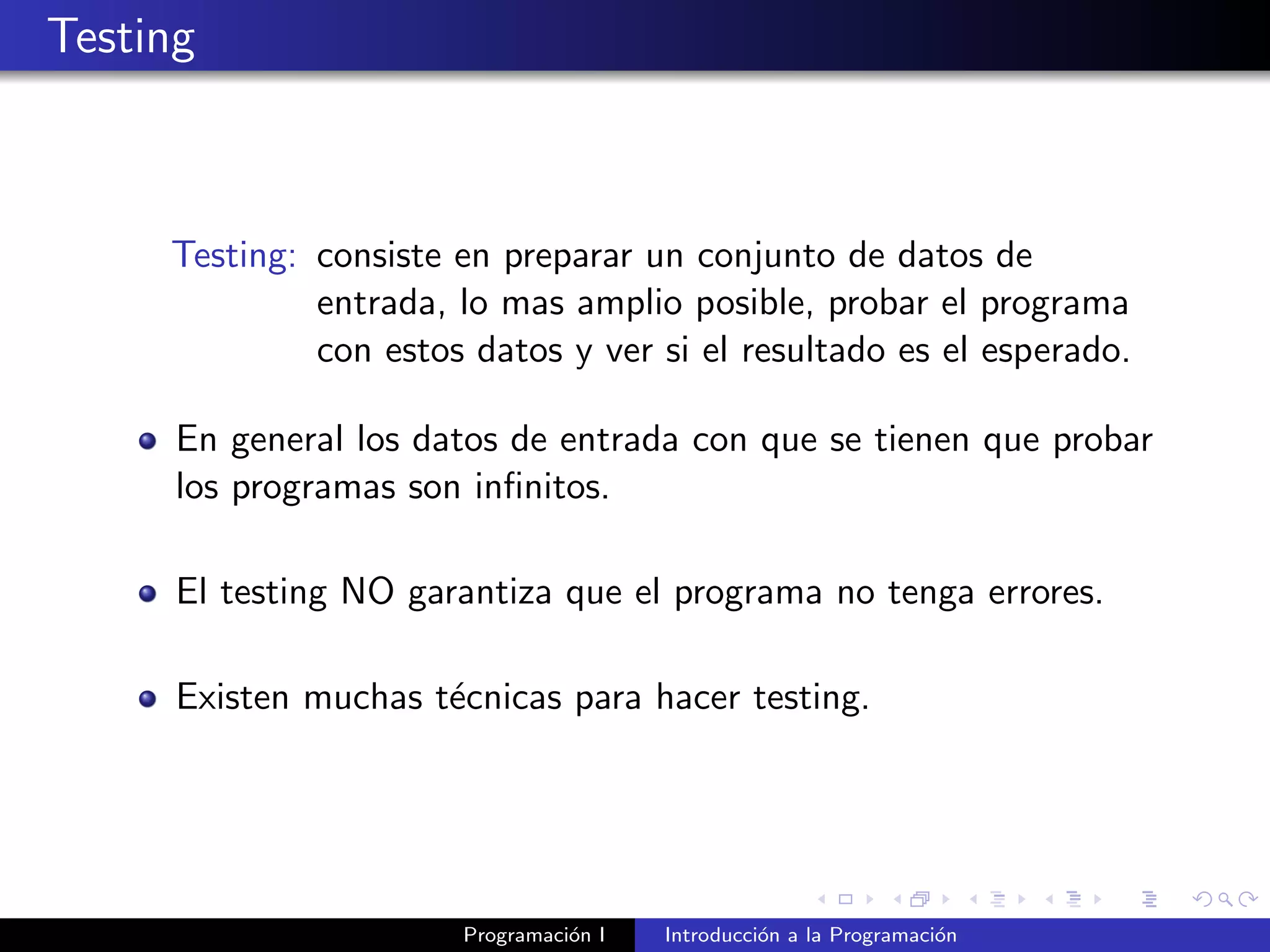 Testing
Testing: consiste en preparar un conjunto de datos de
entrada, lo mas amplio posible, probar el programa
con estos datos y ver si el resultado es el esperado.
En general los datos de entrada con que se tienen que probar
los programas son inﬁnitos.
El testing NO garantiza que el programa no tenga errores.
Existen muchas t´ecnicas para hacer testing.
Programaci´on I Introducci´on a la Programaci´on
 